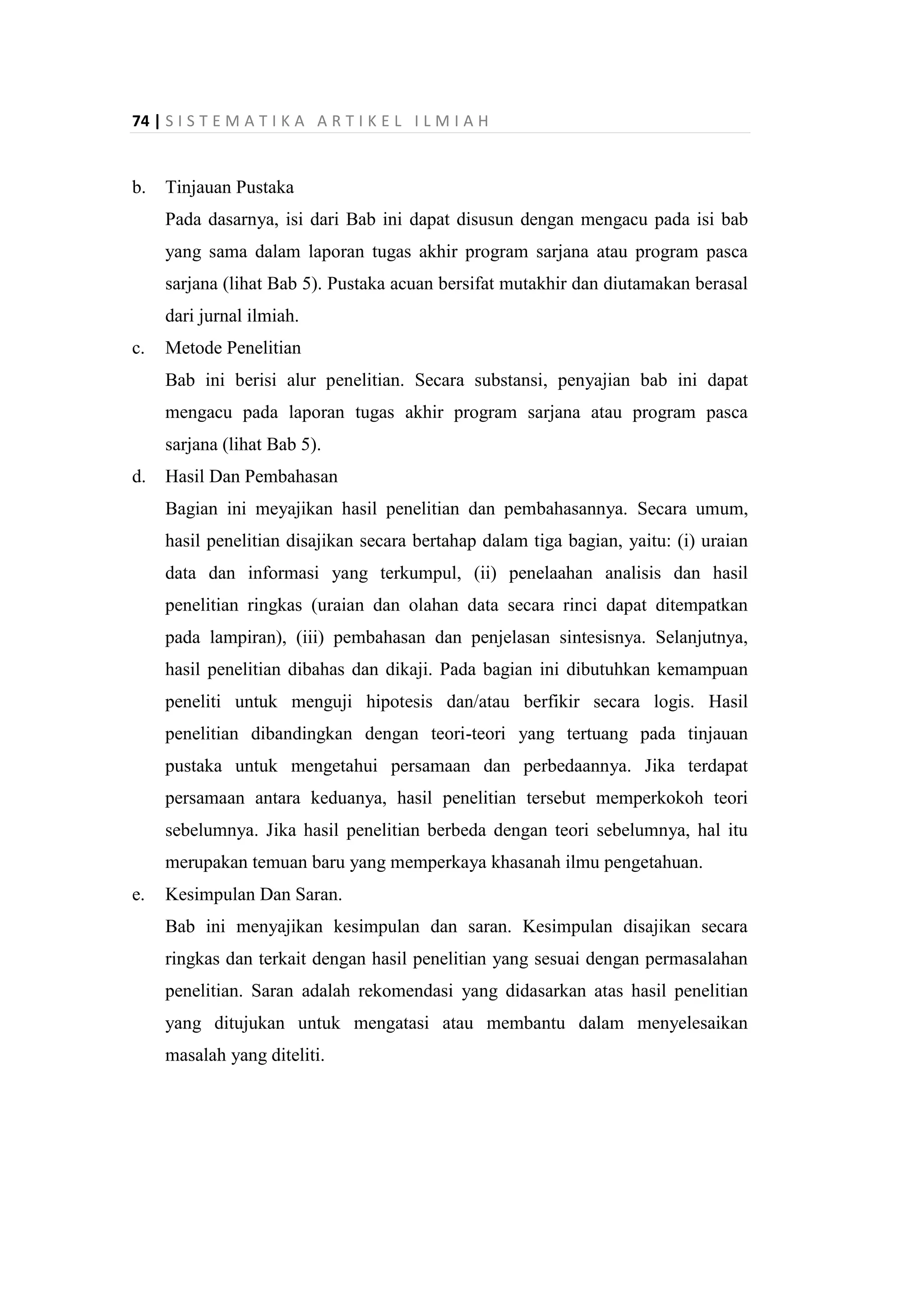 74 | S I S T E M A T I K A A R T I K E L I L M I A H
b. Tinjauan Pustaka
Pada dasarnya, isi dari Bab ini dapat disusun dengan mengacu pada isi bab
yang sama dalam laporan tugas akhir program sarjana atau program pasca
sarjana (lihat Bab 5). Pustaka acuan bersifat mutakhir dan diutamakan berasal
dari jurnal ilmiah.
c. Metode Penelitian
Bab ini berisi alur penelitian. Secara substansi, penyajian bab ini dapat
mengacu pada laporan tugas akhir program sarjana atau program pasca
sarjana (lihat Bab 5).
d. Hasil Dan Pembahasan
Bagian ini meyajikan hasil penelitian dan pembahasannya. Secara umum,
hasil penelitian disajikan secara bertahap dalam tiga bagian, yaitu: (i) uraian
data dan informasi yang terkumpul, (ii) penelaahan analisis dan hasil
penelitian ringkas (uraian dan olahan data secara rinci dapat ditempatkan
pada lampiran), (iii) pembahasan dan penjelasan sintesisnya. Selanjutnya,
hasil penelitian dibahas dan dikaji. Pada bagian ini dibutuhkan kemampuan
peneliti untuk menguji hipotesis dan/atau berfikir secara logis. Hasil
penelitian dibandingkan dengan teori-teori yang tertuang pada tinjauan
pustaka untuk mengetahui persamaan dan perbedaannya. Jika terdapat
persamaan antara keduanya, hasil penelitian tersebut memperkokoh teori
sebelumnya. Jika hasil penelitian berbeda dengan teori sebelumnya, hal itu
merupakan temuan baru yang memperkaya khasanah ilmu pengetahuan.
e. Kesimpulan Dan Saran.
Bab ini menyajikan kesimpulan dan saran. Kesimpulan disajikan secara
ringkas dan terkait dengan hasil penelitian yang sesuai dengan permasalahan
penelitian. Saran adalah rekomendasi yang didasarkan atas hasil penelitian
yang ditujukan untuk mengatasi atau membantu dalam menyelesaikan
masalah yang diteliti.
 