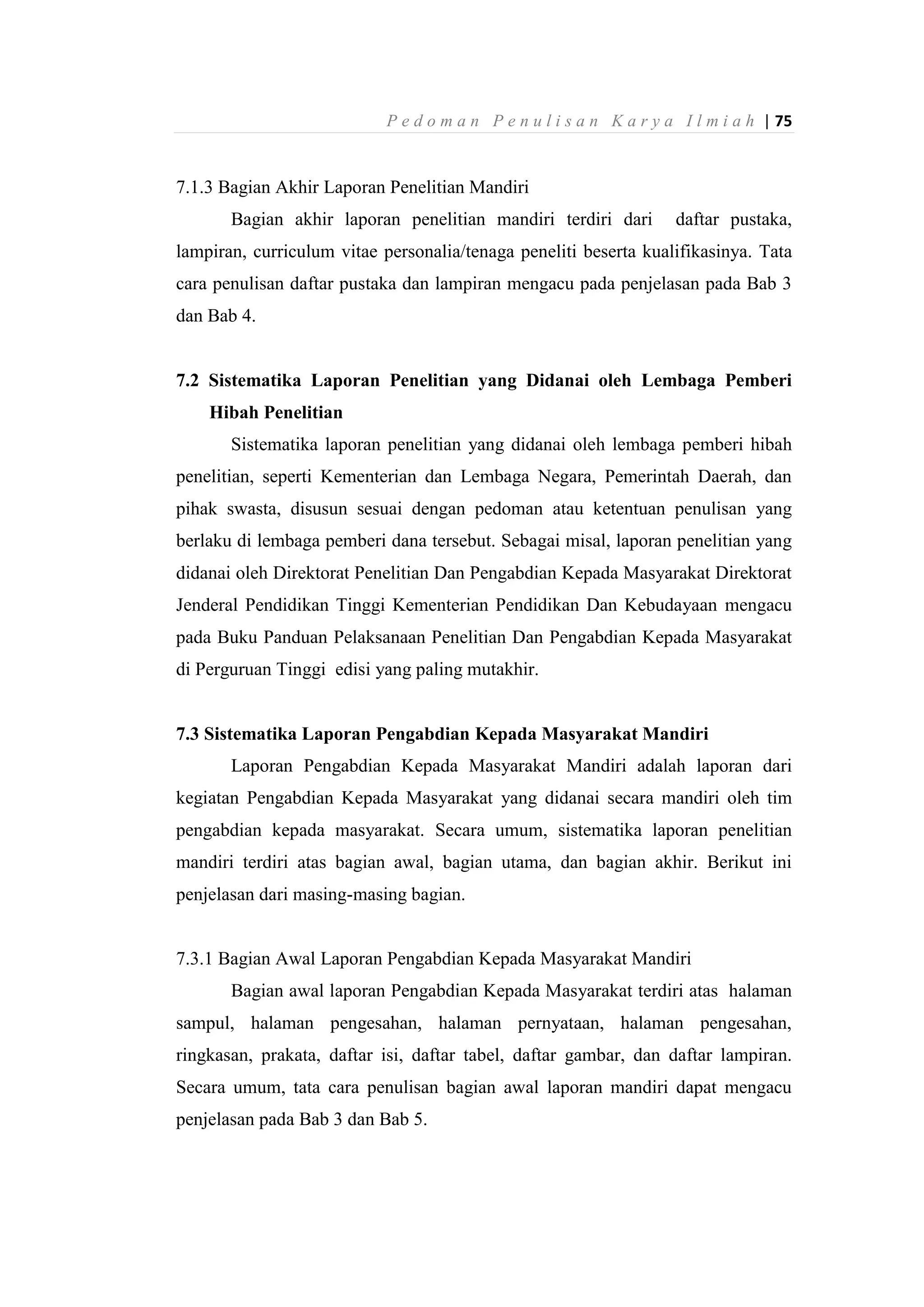 P e d o m a n P e n u l i s a n K a r y a I l m i a h | 75
7.1.3 Bagian Akhir Laporan Penelitian Mandiri
Bagian akhir laporan penelitian mandiri terdiri dari daftar pustaka,
lampiran, curriculum vitae personalia/tenaga peneliti beserta kualifikasinya. Tata
cara penulisan daftar pustaka dan lampiran mengacu pada penjelasan pada Bab 3
dan Bab 4.
7.2 Sistematika Laporan Penelitian yang Didanai oleh Lembaga Pemberi
Hibah Penelitian
Sistematika laporan penelitian yang didanai oleh lembaga pemberi hibah
penelitian, seperti Kementerian dan Lembaga Negara, Pemerintah Daerah, dan
pihak swasta, disusun sesuai dengan pedoman atau ketentuan penulisan yang
berlaku di lembaga pemberi dana tersebut. Sebagai misal, laporan penelitian yang
didanai oleh Direktorat Penelitian Dan Pengabdian Kepada Masyarakat Direktorat
Jenderal Pendidikan Tinggi Kementerian Pendidikan Dan Kebudayaan mengacu
pada Buku Panduan Pelaksanaan Penelitian Dan Pengabdian Kepada Masyarakat
di Perguruan Tinggi edisi yang paling mutakhir.
7.3 Sistematika Laporan Pengabdian Kepada Masyarakat Mandiri
Laporan Pengabdian Kepada Masyarakat Mandiri adalah laporan dari
kegiatan Pengabdian Kepada Masyarakat yang didanai secara mandiri oleh tim
pengabdian kepada masyarakat. Secara umum, sistematika laporan penelitian
mandiri terdiri atas bagian awal, bagian utama, dan bagian akhir. Berikut ini
penjelasan dari masing-masing bagian.
7.3.1 Bagian Awal Laporan Pengabdian Kepada Masyarakat Mandiri
Bagian awal laporan Pengabdian Kepada Masyarakat terdiri atas halaman
sampul, halaman pengesahan, halaman pernyataan, halaman pengesahan,
ringkasan, prakata, daftar isi, daftar tabel, daftar gambar, dan daftar lampiran.
Secara umum, tata cara penulisan bagian awal laporan mandiri dapat mengacu
penjelasan pada Bab 3 dan Bab 5.
 