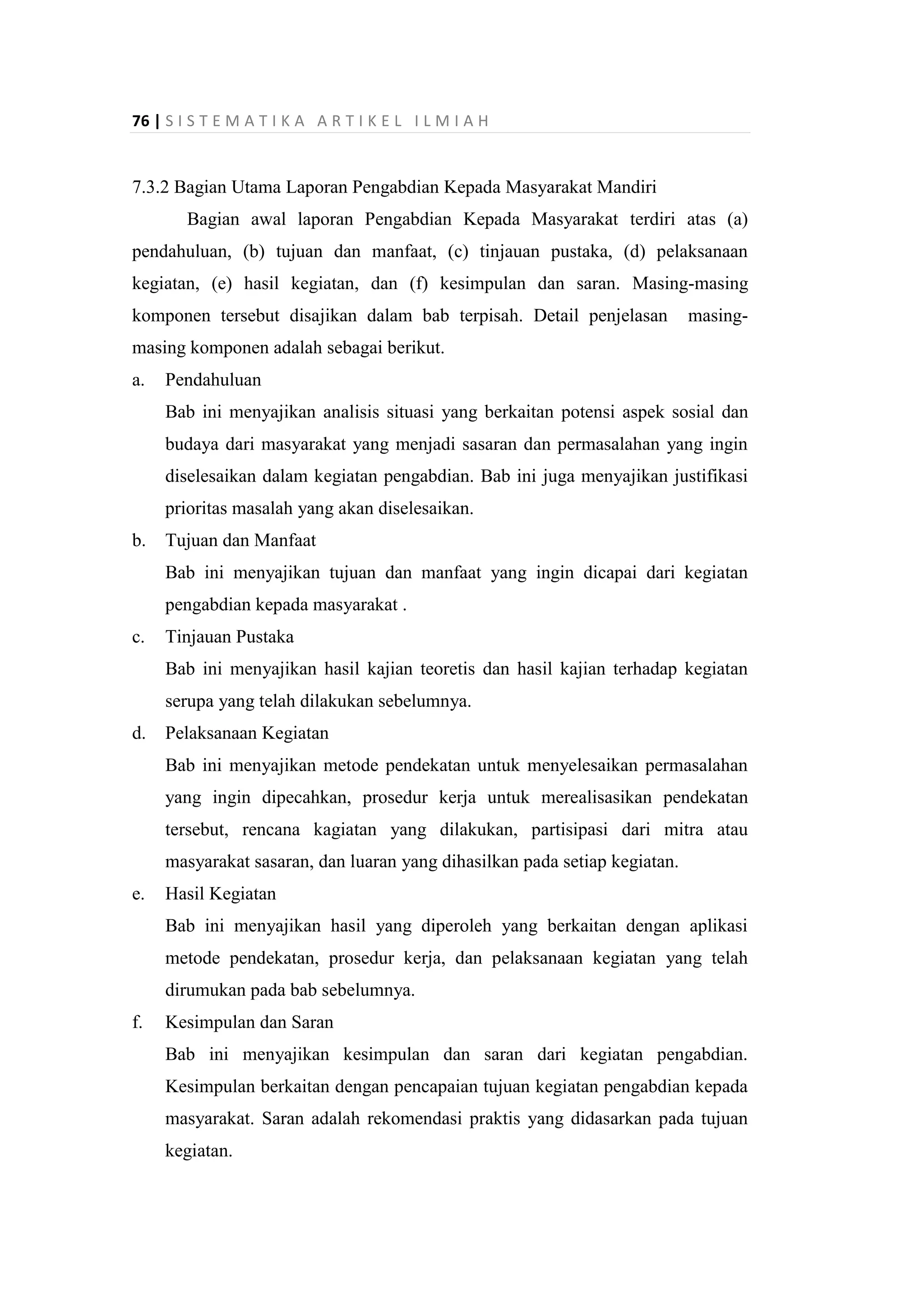 76 | S I S T E M A T I K A A R T I K E L I L M I A H
7.3.2 Bagian Utama Laporan Pengabdian Kepada Masyarakat Mandiri
Bagian awal laporan Pengabdian Kepada Masyarakat terdiri atas (a)
pendahuluan, (b) tujuan dan manfaat, (c) tinjauan pustaka, (d) pelaksanaan
kegiatan, (e) hasil kegiatan, dan (f) kesimpulan dan saran. Masing-masing
komponen tersebut disajikan dalam bab terpisah. Detail penjelasan masing-
masing komponen adalah sebagai berikut.
a. Pendahuluan
Bab ini menyajikan analisis situasi yang berkaitan potensi aspek sosial dan
budaya dari masyarakat yang menjadi sasaran dan permasalahan yang ingin
diselesaikan dalam kegiatan pengabdian. Bab ini juga menyajikan justifikasi
prioritas masalah yang akan diselesaikan.
b. Tujuan dan Manfaat
Bab ini menyajikan tujuan dan manfaat yang ingin dicapai dari kegiatan
pengabdian kepada masyarakat .
c. Tinjauan Pustaka
Bab ini menyajikan hasil kajian teoretis dan hasil kajian terhadap kegiatan
serupa yang telah dilakukan sebelumnya.
d. Pelaksanaan Kegiatan
Bab ini menyajikan metode pendekatan untuk menyelesaikan permasalahan
yang ingin dipecahkan, prosedur kerja untuk merealisasikan pendekatan
tersebut, rencana kagiatan yang dilakukan, partisipasi dari mitra atau
masyarakat sasaran, dan luaran yang dihasilkan pada setiap kegiatan.
e. Hasil Kegiatan
Bab ini menyajikan hasil yang diperoleh yang berkaitan dengan aplikasi
metode pendekatan, prosedur kerja, dan pelaksanaan kegiatan yang telah
dirumukan pada bab sebelumnya.
f. Kesimpulan dan Saran
Bab ini menyajikan kesimpulan dan saran dari kegiatan pengabdian.
Kesimpulan berkaitan dengan pencapaian tujuan kegiatan pengabdian kepada
masyarakat. Saran adalah rekomendasi praktis yang didasarkan pada tujuan
kegiatan.
 