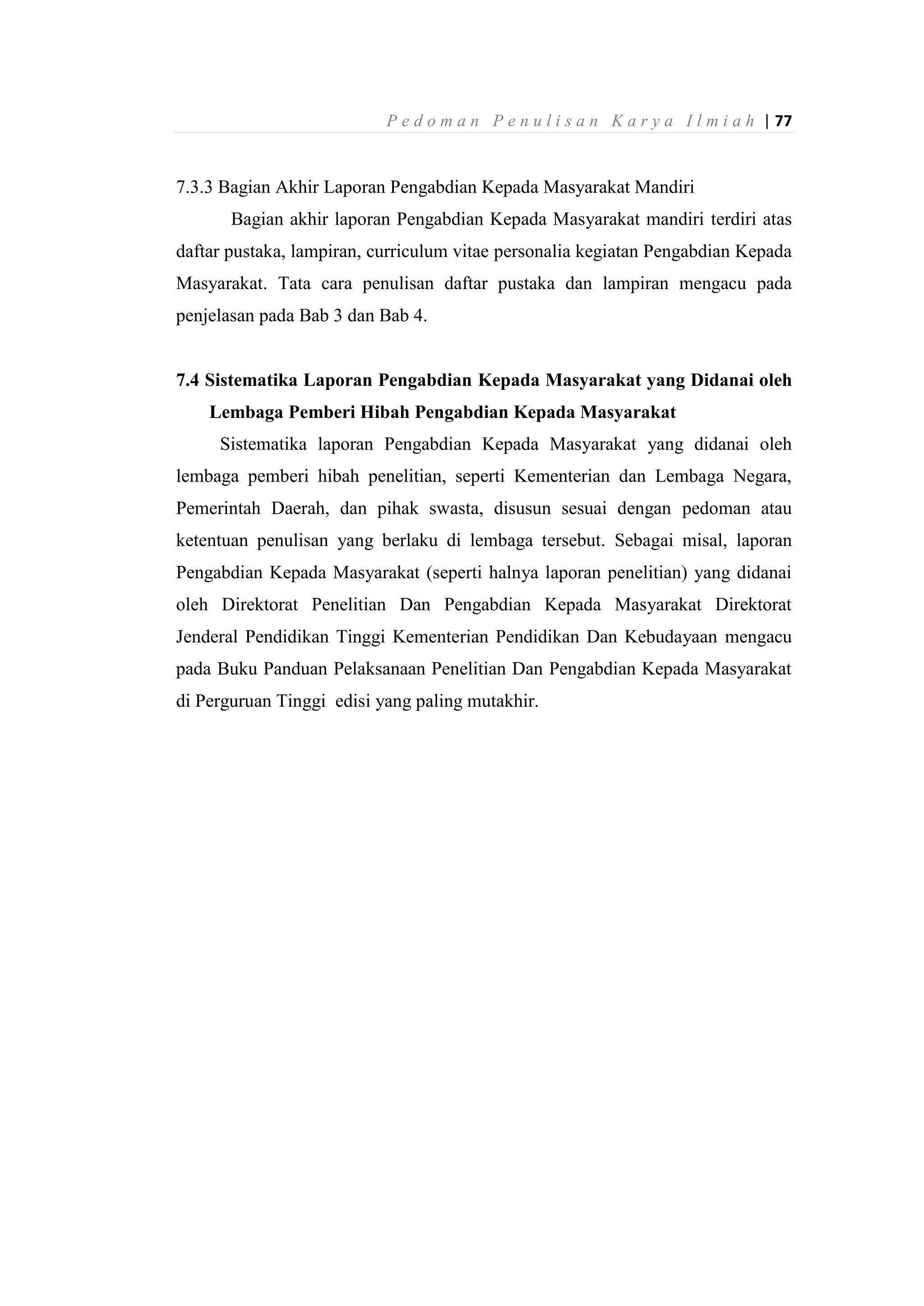 P e d o m a n P e n u l i s a n K a r y a I l m i a h | 77
7.3.3 Bagian Akhir Laporan Pengabdian Kepada Masyarakat Mandiri
Bagian akhir laporan Pengabdian Kepada Masyarakat mandiri terdiri atas
daftar pustaka, lampiran, curriculum vitae personalia kegiatan Pengabdian Kepada
Masyarakat. Tata cara penulisan daftar pustaka dan lampiran mengacu pada
penjelasan pada Bab 3 dan Bab 4.
7.4 Sistematika Laporan Pengabdian Kepada Masyarakat yang Didanai oleh
Lembaga Pemberi Hibah Pengabdian Kepada Masyarakat
Sistematika laporan Pengabdian Kepada Masyarakat yang didanai oleh
lembaga pemberi hibah penelitian, seperti Kementerian dan Lembaga Negara,
Pemerintah Daerah, dan pihak swasta, disusun sesuai dengan pedoman atau
ketentuan penulisan yang berlaku di lembaga tersebut. Sebagai misal, laporan
Pengabdian Kepada Masyarakat (seperti halnya laporan penelitian) yang didanai
oleh Direktorat Penelitian Dan Pengabdian Kepada Masyarakat Direktorat
Jenderal Pendidikan Tinggi Kementerian Pendidikan Dan Kebudayaan mengacu
pada Buku Panduan Pelaksanaan Penelitian Dan Pengabdian Kepada Masyarakat
di Perguruan Tinggi edisi yang paling mutakhir.
 