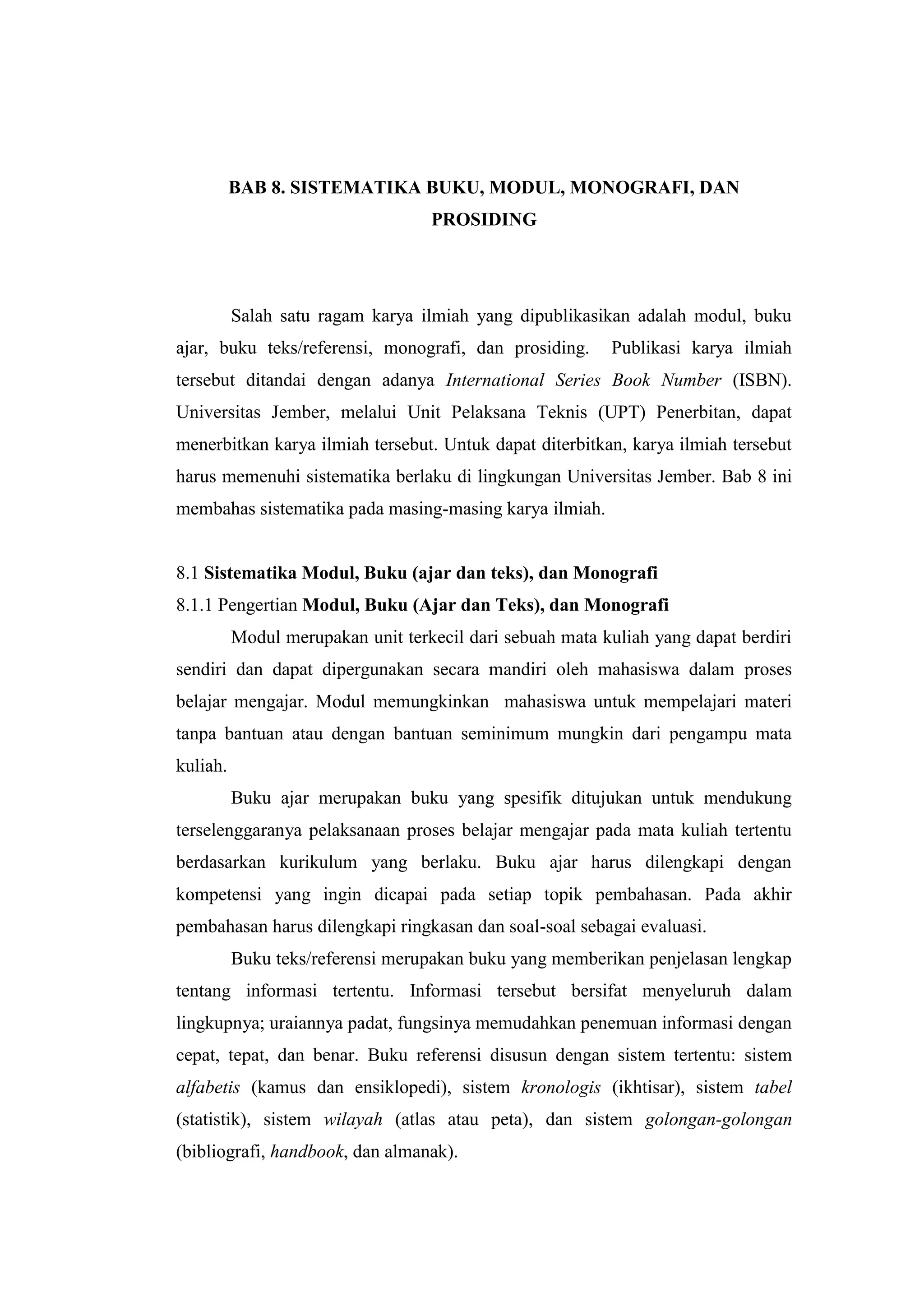 BAB 8. SISTEMATIKA BUKU, MODUL, MONOGRAFI, DAN
PROSIDING
Salah satu ragam karya ilmiah yang dipublikasikan adalah modul, buku
ajar, buku teks/referensi, monografi, dan prosiding. Publikasi karya ilmiah
tersebut ditandai dengan adanya International Series Book Number (ISBN).
Universitas Jember, melalui Unit Pelaksana Teknis (UPT) Penerbitan, dapat
menerbitkan karya ilmiah tersebut. Untuk dapat diterbitkan, karya ilmiah tersebut
harus memenuhi sistematika berlaku di lingkungan Universitas Jember. Bab 8 ini
membahas sistematika pada masing-masing karya ilmiah.
8.1 Sistematika Modul, Buku (ajar dan teks), dan Monografi
8.1.1 Pengertian Modul, Buku (Ajar dan Teks), dan Monografi
Modul merupakan unit terkecil dari sebuah mata kuliah yang dapat berdiri
sendiri dan dapat dipergunakan secara mandiri oleh mahasiswa dalam proses
belajar mengajar. Modul memungkinkan mahasiswa untuk mempelajari materi
tanpa bantuan atau dengan bantuan seminimum mungkin dari pengampu mata
kuliah.
Buku ajar merupakan buku yang spesifik ditujukan untuk mendukung
terselenggaranya pelaksanaan proses belajar mengajar pada mata kuliah tertentu
berdasarkan kurikulum yang berlaku. Buku ajar harus dilengkapi dengan
kompetensi yang ingin dicapai pada setiap topik pembahasan. Pada akhir
pembahasan harus dilengkapi ringkasan dan soal-soal sebagai evaluasi.
Buku teks/referensi merupakan buku yang memberikan penjelasan lengkap
tentang informasi tertentu. Informasi tersebut bersifat menyeluruh dalam
lingkupnya; uraiannya padat, fungsinya memudahkan penemuan informasi dengan
cepat, tepat, dan benar. Buku referensi disusun dengan sistem tertentu: sistem
alfabetis (kamus dan ensiklopedi), sistem kronologis (ikhtisar), sistem tabel
(statistik), sistem wilayah (atlas atau peta), dan sistem golongan-golongan
(bibliografi, handbook, dan almanak).
 