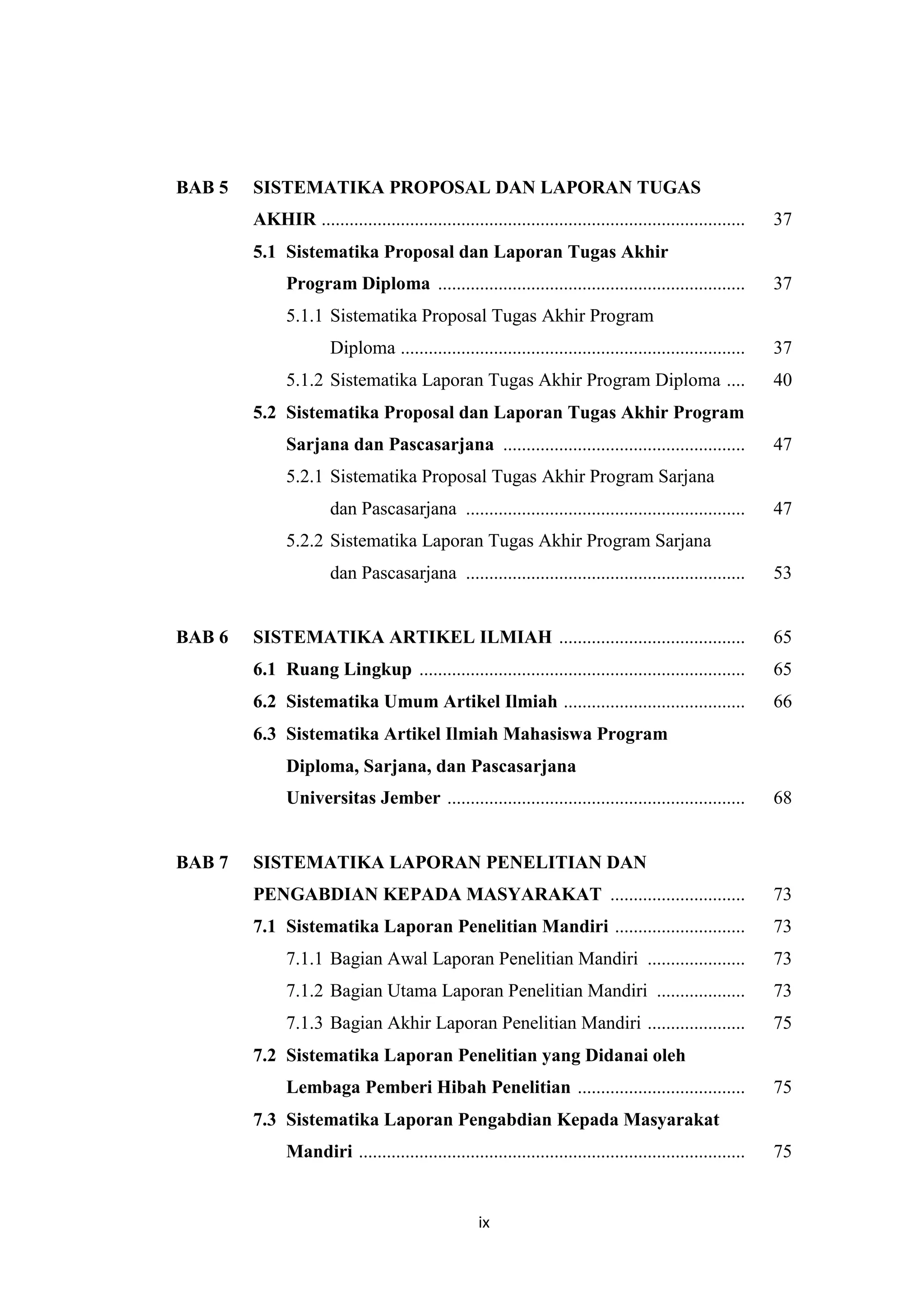ix
BAB 5 SISTEMATIKA PROPOSAL DAN LAPORAN TUGAS
AKHIR ........................................................................................... 37
5.1 Sistematika Proposal dan Laporan Tugas Akhir
Program Diploma .................................................................. 37
5.1.1 Sistematika Proposal Tugas Akhir Program
Diploma .......................................................................... 37
5.1.2 Sistematika Laporan Tugas Akhir Program Diploma .... 40
5.2 Sistematika Proposal dan Laporan Tugas Akhir Program
Sarjana dan Pascasarjana .................................................... 47
5.2.1 Sistematika Proposal Tugas Akhir Program Sarjana
dan Pascasarjana ............................................................ 47
5.2.2 Sistematika Laporan Tugas Akhir Program Sarjana
dan Pascasarjana ............................................................ 53
BAB 6 SISTEMATIKA ARTIKEL ILMIAH ........................................ 65
6.1 Ruang Lingkup ...................................................................... 65
6.2 Sistematika Umum Artikel Ilmiah ....................................... 66
6.3 Sistematika Artikel Ilmiah Mahasiswa Program
Diploma, Sarjana, dan Pascasarjana
Universitas Jember ................................................................ 68
BAB 7 SISTEMATIKA LAPORAN PENELITIAN DAN
PENGABDIAN KEPADA MASYARAKAT ............................. 73
7.1 Sistematika Laporan Penelitian Mandiri ............................ 73
7.1.1 Bagian Awal Laporan Penelitian Mandiri ..................... 73
7.1.2 Bagian Utama Laporan Penelitian Mandiri ................... 73
7.1.3 Bagian Akhir Laporan Penelitian Mandiri ..................... 75
7.2 Sistematika Laporan Penelitian yang Didanai oleh
Lembaga Pemberi Hibah Penelitian .................................... 75
7.3 Sistematika Laporan Pengabdian Kepada Masyarakat
Mandiri ................................................................................... 75
 