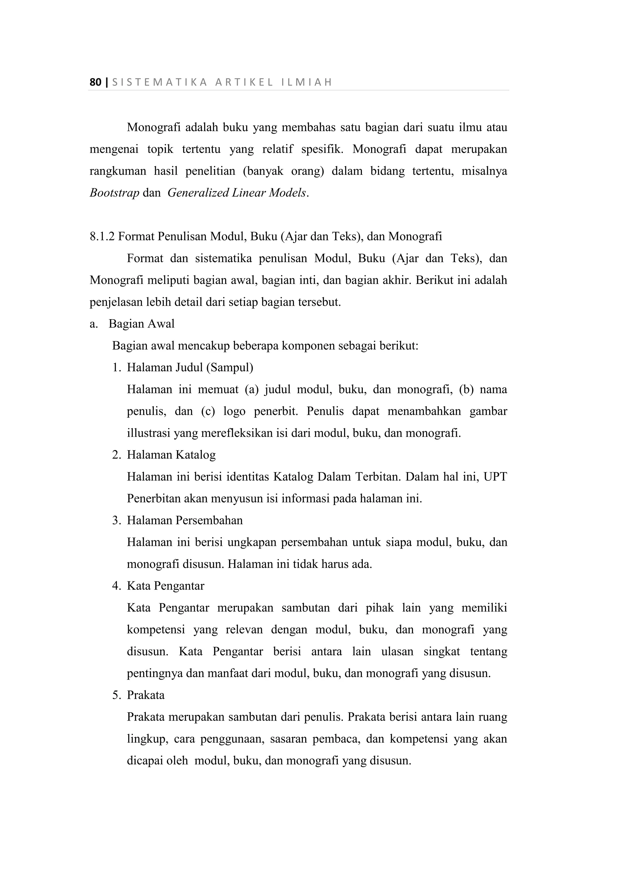 80 | S I S T E M A T I K A A R T I K E L I L M I A H
Monografi adalah buku yang membahas satu bagian dari suatu ilmu atau
mengenai topik tertentu yang relatif spesifik. Monografi dapat merupakan
rangkuman hasil penelitian (banyak orang) dalam bidang tertentu, misalnya
Bootstrap dan Generalized Linear Models.
8.1.2 Format Penulisan Modul, Buku (Ajar dan Teks), dan Monografi
Format dan sistematika penulisan Modul, Buku (Ajar dan Teks), dan
Monografi meliputi bagian awal, bagian inti, dan bagian akhir. Berikut ini adalah
penjelasan lebih detail dari setiap bagian tersebut.
a. Bagian Awal
Bagian awal mencakup beberapa komponen sebagai berikut:
1. Halaman Judul (Sampul)
Halaman ini memuat (a) judul modul, buku, dan monografi, (b) nama
penulis, dan (c) logo penerbit. Penulis dapat menambahkan gambar
illustrasi yang merefleksikan isi dari modul, buku, dan monografi.
2. Halaman Katalog
Halaman ini berisi identitas Katalog Dalam Terbitan. Dalam hal ini, UPT
Penerbitan akan menyusun isi informasi pada halaman ini.
3. Halaman Persembahan
Halaman ini berisi ungkapan persembahan untuk siapa modul, buku, dan
monografi disusun. Halaman ini tidak harus ada.
4. Kata Pengantar
Kata Pengantar merupakan sambutan dari pihak lain yang memiliki
kompetensi yang relevan dengan modul, buku, dan monografi yang
disusun. Kata Pengantar berisi antara lain ulasan singkat tentang
pentingnya dan manfaat dari modul, buku, dan monografi yang disusun.
5. Prakata
Prakata merupakan sambutan dari penulis. Prakata berisi antara lain ruang
lingkup, cara penggunaan, sasaran pembaca, dan kompetensi yang akan
dicapai oleh modul, buku, dan monografi yang disusun.
 