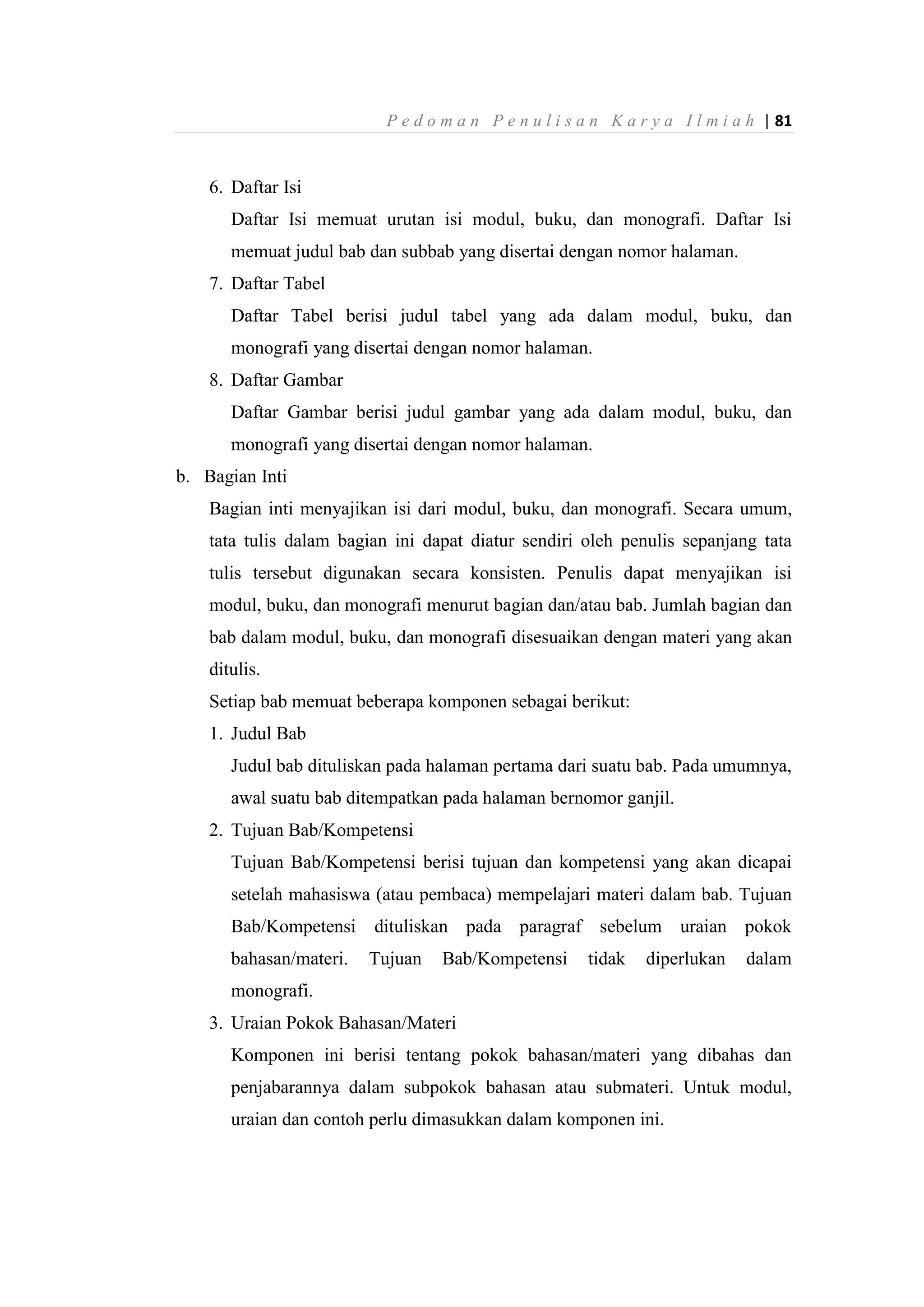 P e d o m a n P e n u l i s a n K a r y a I l m i a h | 81
6. Daftar Isi
Daftar Isi memuat urutan isi modul, buku, dan monografi. Daftar Isi
memuat judul bab dan subbab yang disertai dengan nomor halaman.
7. Daftar Tabel
Daftar Tabel berisi judul tabel yang ada dalam modul, buku, dan
monografi yang disertai dengan nomor halaman.
8. Daftar Gambar
Daftar Gambar berisi judul gambar yang ada dalam modul, buku, dan
monografi yang disertai dengan nomor halaman.
b. Bagian Inti
Bagian inti menyajikan isi dari modul, buku, dan monografi. Secara umum,
tata tulis dalam bagian ini dapat diatur sendiri oleh penulis sepanjang tata
tulis tersebut digunakan secara konsisten. Penulis dapat menyajikan isi
modul, buku, dan monografi menurut bagian dan/atau bab. Jumlah bagian dan
bab dalam modul, buku, dan monografi disesuaikan dengan materi yang akan
ditulis.
Setiap bab memuat beberapa komponen sebagai berikut:
1. Judul Bab
Judul bab dituliskan pada halaman pertama dari suatu bab. Pada umumnya,
awal suatu bab ditempatkan pada halaman bernomor ganjil.
2. Tujuan Bab/Kompetensi
Tujuan Bab/Kompetensi berisi tujuan dan kompetensi yang akan dicapai
setelah mahasiswa (atau pembaca) mempelajari materi dalam bab. Tujuan
Bab/Kompetensi dituliskan pada paragraf sebelum uraian pokok
bahasan/materi. Tujuan Bab/Kompetensi tidak diperlukan dalam
monografi.
3. Uraian Pokok Bahasan/Materi
Komponen ini berisi tentang pokok bahasan/materi yang dibahas dan
penjabarannya dalam subpokok bahasan atau submateri. Untuk modul,
uraian dan contoh perlu dimasukkan dalam komponen ini.
 