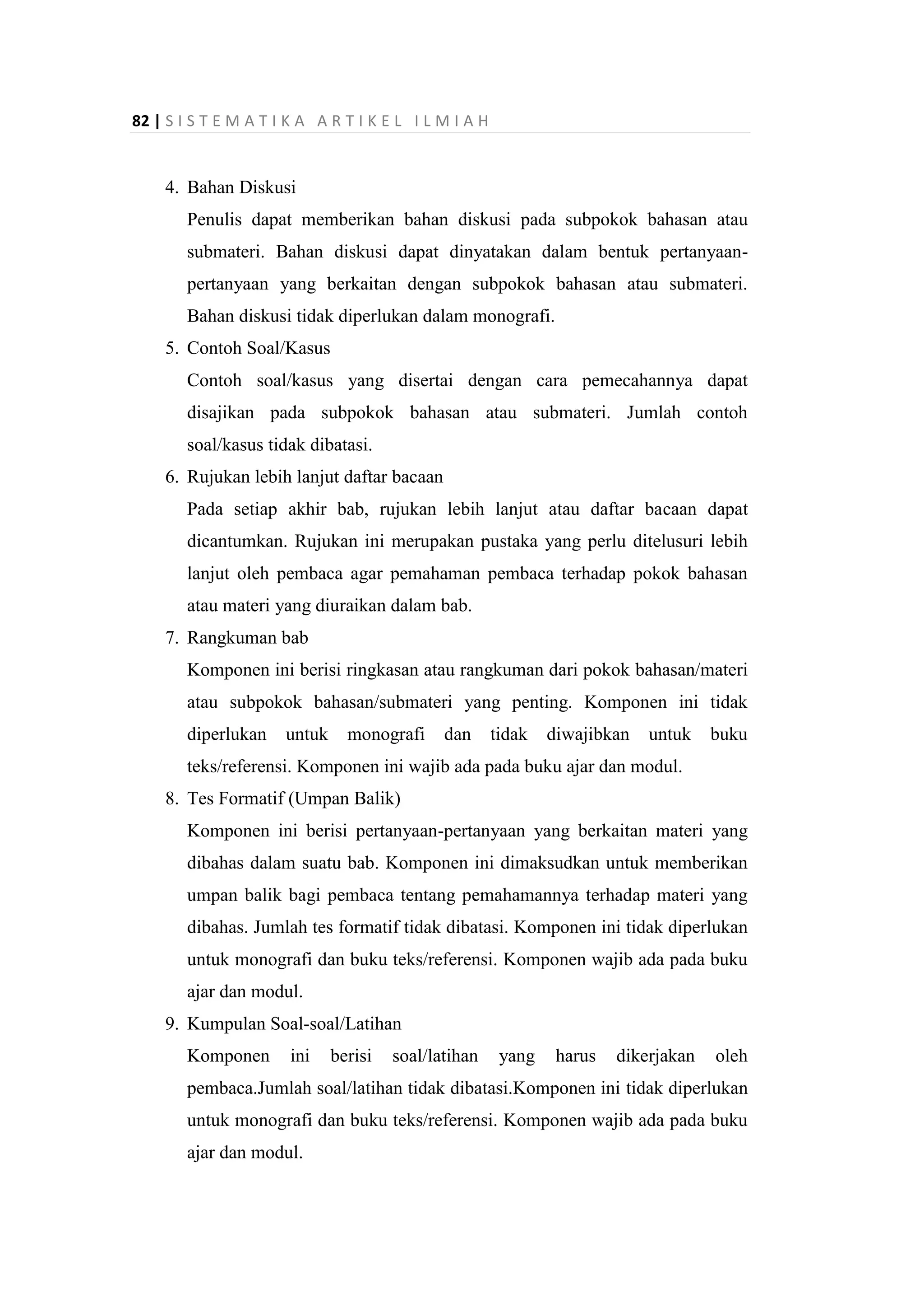 82 | S I S T E M A T I K A A R T I K E L I L M I A H
4. Bahan Diskusi
Penulis dapat memberikan bahan diskusi pada subpokok bahasan atau
submateri. Bahan diskusi dapat dinyatakan dalam bentuk pertanyaan-
pertanyaan yang berkaitan dengan subpokok bahasan atau submateri.
Bahan diskusi tidak diperlukan dalam monografi.
5. Contoh Soal/Kasus
Contoh soal/kasus yang disertai dengan cara pemecahannya dapat
disajikan pada subpokok bahasan atau submateri. Jumlah contoh
soal/kasus tidak dibatasi.
6. Rujukan lebih lanjut daftar bacaan
Pada setiap akhir bab, rujukan lebih lanjut atau daftar bacaan dapat
dicantumkan. Rujukan ini merupakan pustaka yang perlu ditelusuri lebih
lanjut oleh pembaca agar pemahaman pembaca terhadap pokok bahasan
atau materi yang diuraikan dalam bab.
7. Rangkuman bab
Komponen ini berisi ringkasan atau rangkuman dari pokok bahasan/materi
atau subpokok bahasan/submateri yang penting. Komponen ini tidak
diperlukan untuk monografi dan tidak diwajibkan untuk buku
teks/referensi. Komponen ini wajib ada pada buku ajar dan modul.
8. Tes Formatif (Umpan Balik)
Komponen ini berisi pertanyaan-pertanyaan yang berkaitan materi yang
dibahas dalam suatu bab. Komponen ini dimaksudkan untuk memberikan
umpan balik bagi pembaca tentang pemahamannya terhadap materi yang
dibahas. Jumlah tes formatif tidak dibatasi. Komponen ini tidak diperlukan
untuk monografi dan buku teks/referensi. Komponen wajib ada pada buku
ajar dan modul.
9. Kumpulan Soal-soal/Latihan
Komponen ini berisi soal/latihan yang harus dikerjakan oleh
pembaca.Jumlah soal/latihan tidak dibatasi.Komponen ini tidak diperlukan
untuk monografi dan buku teks/referensi. Komponen wajib ada pada buku
ajar dan modul.
 