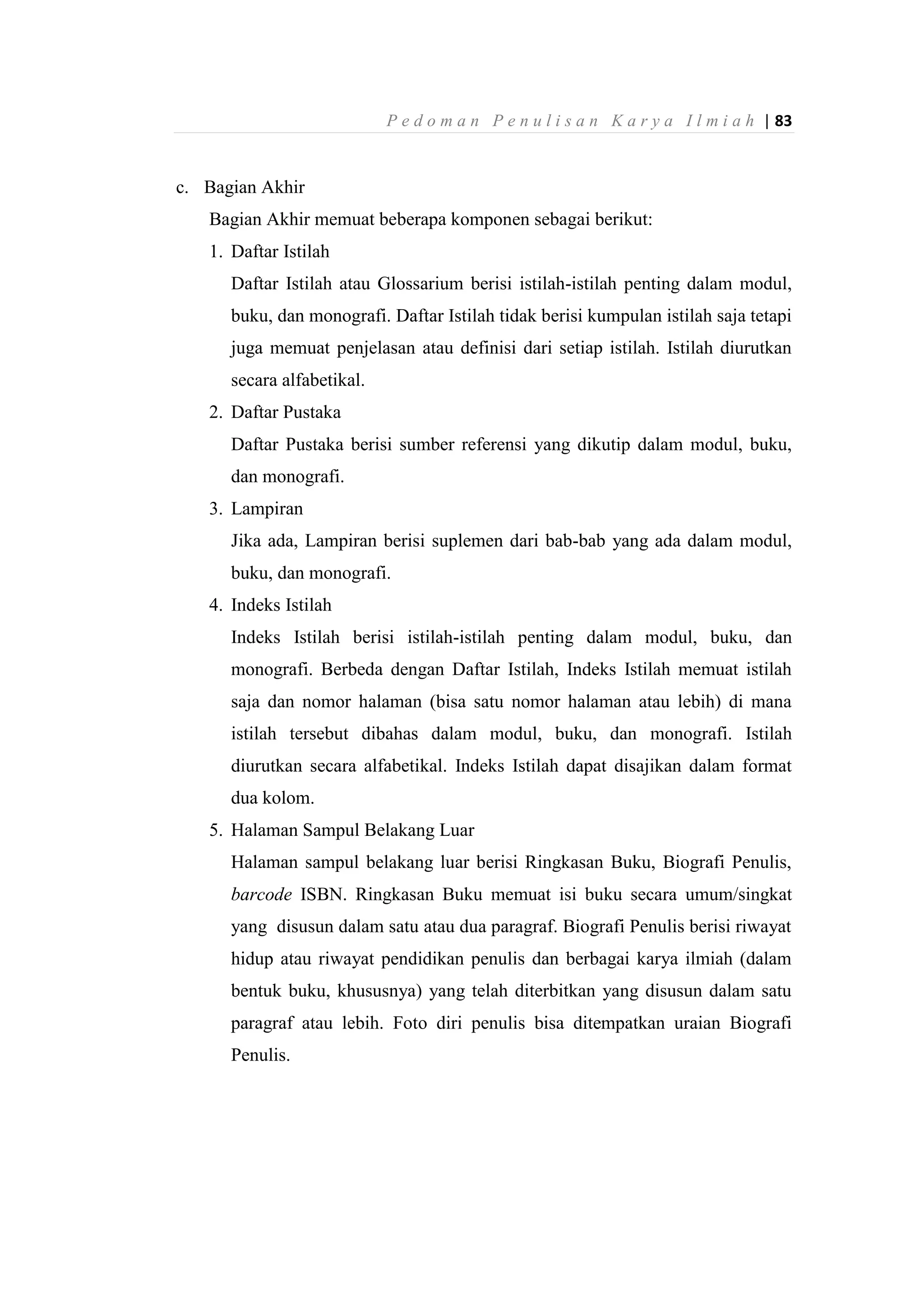 P e d o m a n P e n u l i s a n K a r y a I l m i a h | 83
c. Bagian Akhir
Bagian Akhir memuat beberapa komponen sebagai berikut:
1. Daftar Istilah
Daftar Istilah atau Glossarium berisi istilah-istilah penting dalam modul,
buku, dan monografi. Daftar Istilah tidak berisi kumpulan istilah saja tetapi
juga memuat penjelasan atau definisi dari setiap istilah. Istilah diurutkan
secara alfabetikal.
2. Daftar Pustaka
Daftar Pustaka berisi sumber referensi yang dikutip dalam modul, buku,
dan monografi.
3. Lampiran
Jika ada, Lampiran berisi suplemen dari bab-bab yang ada dalam modul,
buku, dan monografi.
4. Indeks Istilah
Indeks Istilah berisi istilah-istilah penting dalam modul, buku, dan
monografi. Berbeda dengan Daftar Istilah, Indeks Istilah memuat istilah
saja dan nomor halaman (bisa satu nomor halaman atau lebih) di mana
istilah tersebut dibahas dalam modul, buku, dan monografi. Istilah
diurutkan secara alfabetikal. Indeks Istilah dapat disajikan dalam format
dua kolom.
5. Halaman Sampul Belakang Luar
Halaman sampul belakang luar berisi Ringkasan Buku, Biografi Penulis,
barcode ISBN. Ringkasan Buku memuat isi buku secara umum/singkat
yang disusun dalam satu atau dua paragraf. Biografi Penulis berisi riwayat
hidup atau riwayat pendidikan penulis dan berbagai karya ilmiah (dalam
bentuk buku, khususnya) yang telah diterbitkan yang disusun dalam satu
paragraf atau lebih. Foto diri penulis bisa ditempatkan uraian Biografi
Penulis.
 