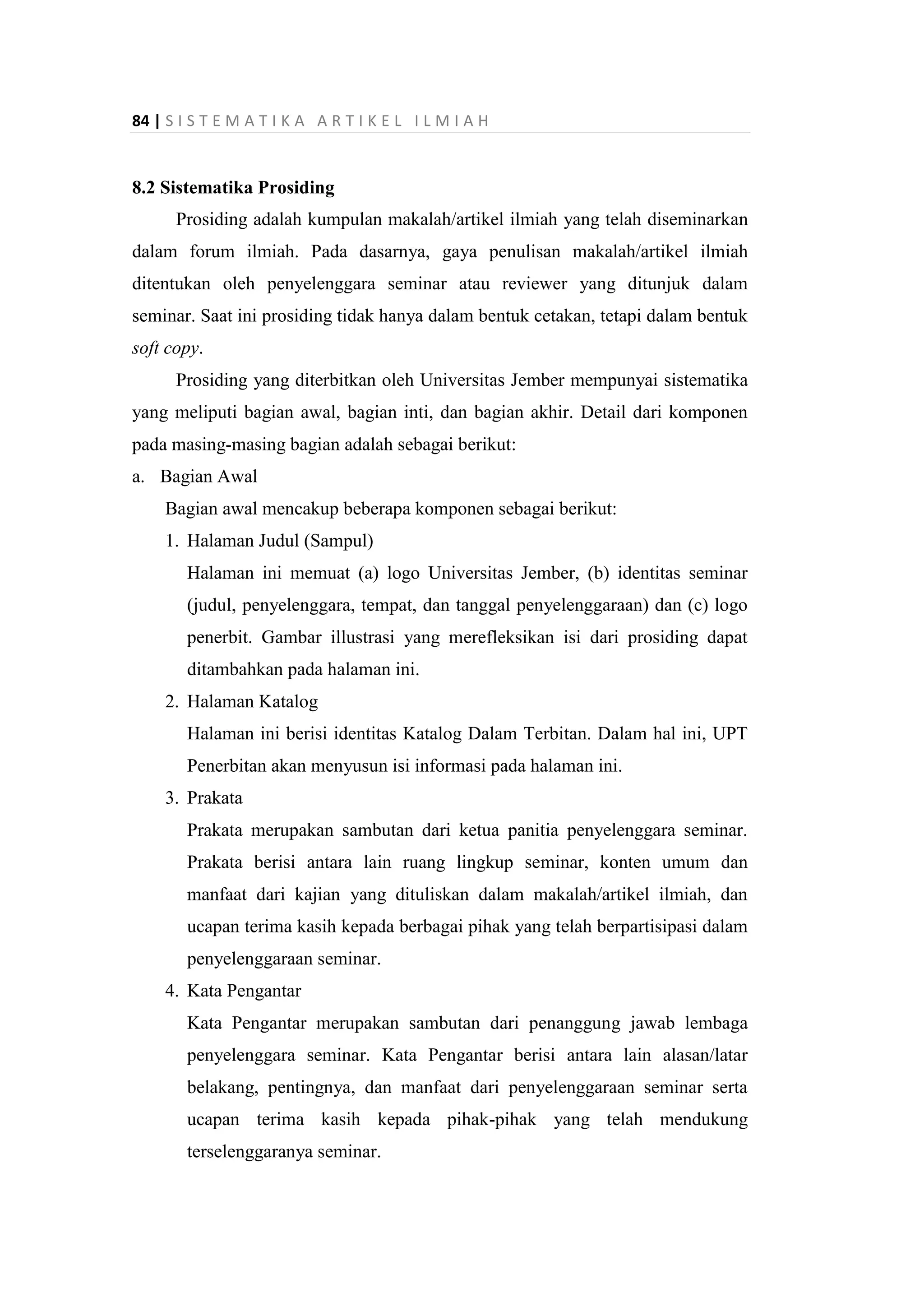 84 | S I S T E M A T I K A A R T I K E L I L M I A H
8.2 Sistematika Prosiding
Prosiding adalah kumpulan makalah/artikel ilmiah yang telah diseminarkan
dalam forum ilmiah. Pada dasarnya, gaya penulisan makalah/artikel ilmiah
ditentukan oleh penyelenggara seminar atau reviewer yang ditunjuk dalam
seminar. Saat ini prosiding tidak hanya dalam bentuk cetakan, tetapi dalam bentuk
soft copy.
Prosiding yang diterbitkan oleh Universitas Jember mempunyai sistematika
yang meliputi bagian awal, bagian inti, dan bagian akhir. Detail dari komponen
pada masing-masing bagian adalah sebagai berikut:
a. Bagian Awal
Bagian awal mencakup beberapa komponen sebagai berikut:
1. Halaman Judul (Sampul)
Halaman ini memuat (a) logo Universitas Jember, (b) identitas seminar
(judul, penyelenggara, tempat, dan tanggal penyelenggaraan) dan (c) logo
penerbit. Gambar illustrasi yang merefleksikan isi dari prosiding dapat
ditambahkan pada halaman ini.
2. Halaman Katalog
Halaman ini berisi identitas Katalog Dalam Terbitan. Dalam hal ini, UPT
Penerbitan akan menyusun isi informasi pada halaman ini.
3. Prakata
Prakata merupakan sambutan dari ketua panitia penyelenggara seminar.
Prakata berisi antara lain ruang lingkup seminar, konten umum dan
manfaat dari kajian yang dituliskan dalam makalah/artikel ilmiah, dan
ucapan terima kasih kepada berbagai pihak yang telah berpartisipasi dalam
penyelenggaraan seminar.
4. Kata Pengantar
Kata Pengantar merupakan sambutan dari penanggung jawab lembaga
penyelenggara seminar. Kata Pengantar berisi antara lain alasan/latar
belakang, pentingnya, dan manfaat dari penyelenggaraan seminar serta
ucapan terima kasih kepada pihak-pihak yang telah mendukung
terselenggaranya seminar.
 