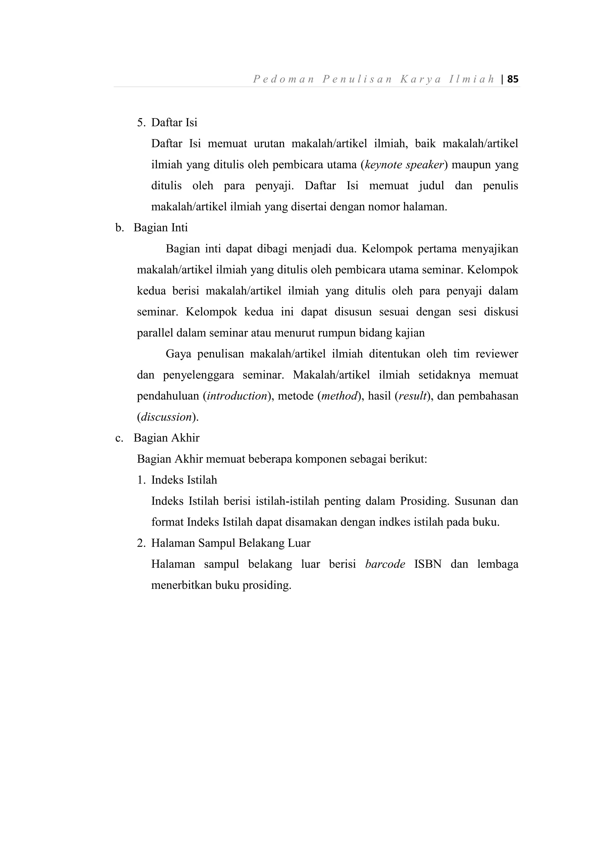 P e d o m a n P e n u l i s a n K a r y a I l m i a h | 85
5. Daftar Isi
Daftar Isi memuat urutan makalah/artikel ilmiah, baik makalah/artikel
ilmiah yang ditulis oleh pembicara utama (keynote speaker) maupun yang
ditulis oleh para penyaji. Daftar Isi memuat judul dan penulis
makalah/artikel ilmiah yang disertai dengan nomor halaman.
b. Bagian Inti
Bagian inti dapat dibagi menjadi dua. Kelompok pertama menyajikan
makalah/artikel ilmiah yang ditulis oleh pembicara utama seminar. Kelompok
kedua berisi makalah/artikel ilmiah yang ditulis oleh para penyaji dalam
seminar. Kelompok kedua ini dapat disusun sesuai dengan sesi diskusi
parallel dalam seminar atau menurut rumpun bidang kajian
Gaya penulisan makalah/artikel ilmiah ditentukan oleh tim reviewer
dan penyelenggara seminar. Makalah/artikel ilmiah setidaknya memuat
pendahuluan (introduction), metode (method), hasil (result), dan pembahasan
(discussion).
c. Bagian Akhir
Bagian Akhir memuat beberapa komponen sebagai berikut:
1. Indeks Istilah
Indeks Istilah berisi istilah-istilah penting dalam Prosiding. Susunan dan
format Indeks Istilah dapat disamakan dengan indkes istilah pada buku.
2. Halaman Sampul Belakang Luar
Halaman sampul belakang luar berisi barcode ISBN dan lembaga
menerbitkan buku prosiding.
 