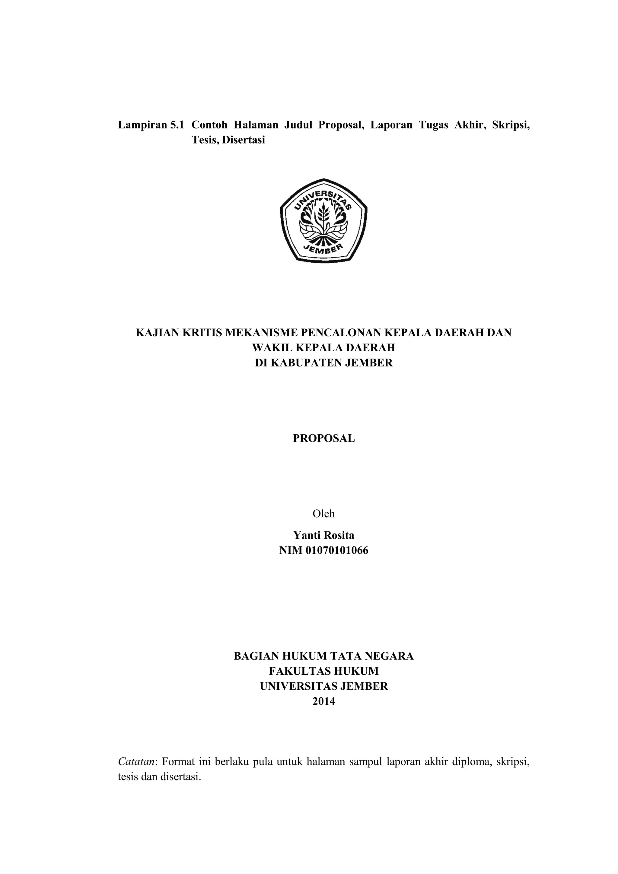 Lampiran 5.1 Contoh Halaman Judul Proposal, Laporan Tugas Akhir, Skripsi,
Tesis, Disertasi
KAJIAN KRITIS MEKANISME PENCALONAN KEPALA DAERAH DAN
WAKIL KEPALA DAERAH
DI KABUPATEN JEMBER
PROPOSAL
Oleh
Yanti Rosita
NIM 01070101066
BAGIAN HUKUM TATA NEGARA
FAKULTAS HUKUM
UNIVERSITAS JEMBER
2014
Catatan: Format ini berlaku pula untuk halaman sampul laporan akhir diploma, skripsi,
tesis dan disertasi.
 