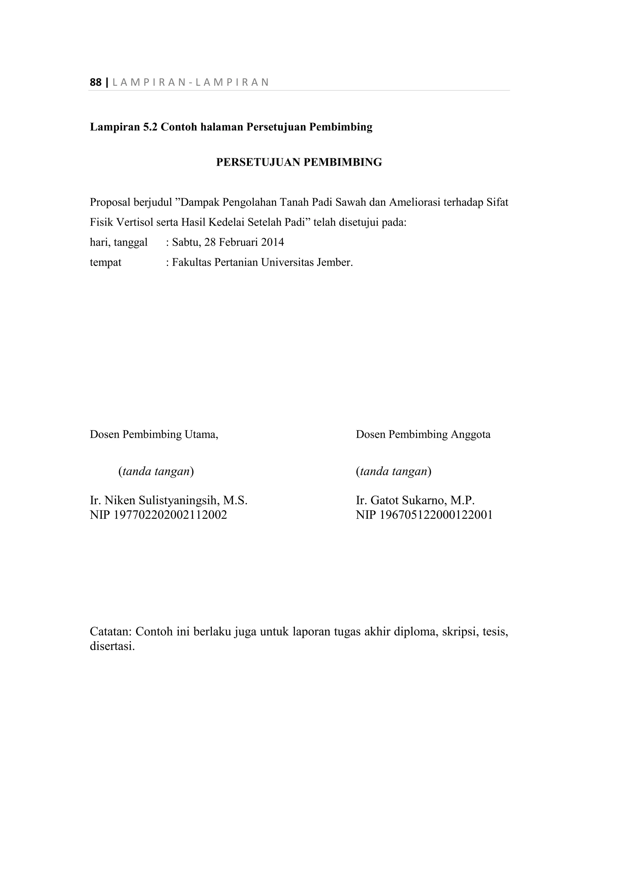 88 | L A M P I R A N - L A M P I R A N
Lampiran 5.2 Contoh halaman Persetujuan Pembimbing
PERSETUJUAN PEMBIMBING
Proposal berjudul ”Dampak Pengolahan Tanah Padi Sawah dan Ameliorasi terhadap Sifat
Fisik Vertisol serta Hasil Kedelai Setelah Padi” telah disetujui pada:
hari, tanggal : Sabtu, 28 Februari 2014
tempat : Fakultas Pertanian Universitas Jember.
Dosen Pembimbing Utama, Dosen Pembimbing Anggota
(tanda tangan) (tanda tangan)
Ir. Niken Sulistyaningsih, M.S. Ir. Gatot Sukarno, M.P.
NIP 197702202002112002 NIP 196705122000122001
Catatan: Contoh ini berlaku juga untuk laporan tugas akhir diploma, skripsi, tesis,
disertasi.
 