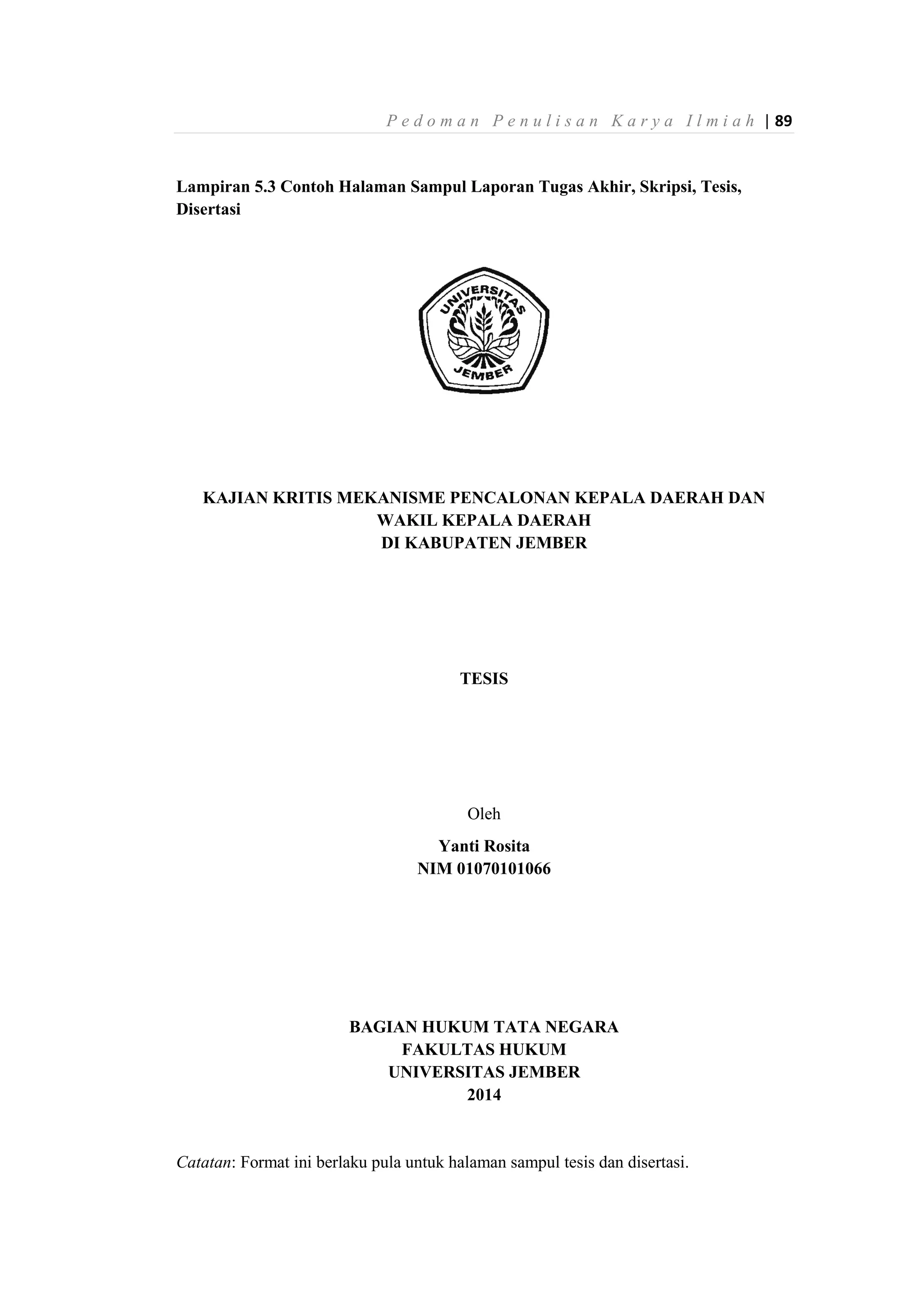 P e d o m a n P e n u l i s a n K a r y a I l m i a h | 89
Lampiran 5.3 Contoh Halaman Sampul Laporan Tugas Akhir, Skripsi, Tesis,
Disertasi
KAJIAN KRITIS MEKANISME PENCALONAN KEPALA DAERAH DAN
WAKIL KEPALA DAERAH
DI KABUPATEN JEMBER
TESIS
Oleh
Yanti Rosita
NIM 01070101066
BAGIAN HUKUM TATA NEGARA
FAKULTAS HUKUM
UNIVERSITAS JEMBER
2014
Catatan: Format ini berlaku pula untuk halaman sampul tesis dan disertasi.
 