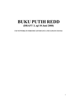 BUKU PUTIH REDD
         (DRAFT 3, tgl 10 Juni 2008)
CSO NETWORK ON FORESTRY GOVERNANCE AND CLIMATE CHANGE




                                                        1