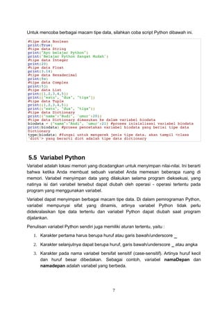 Untuk mencoba berbagai macam tipe data, silahkan coba script Python dibawah ini.
#tipe data Boolean
print(True)
#tipe data String
print("Ayo belajar Python")
print('Belajar Python Sangat Mudah')
#tipe data Integer
print(20)
#tipe data Float
print(3.14)
#tipe data Hexadecimal
print(9a)
#tipe data Complex
print(5j)
#tipe data List
print([1,2,3,4,5])
print(["satu", "dua", "tiga"])
#tipe data Tuple
print((1,2,3,4,5))
print(("satu", "dua", "tiga"))
#tipe data Dictionary
print({"nama":"Budi", 'umur':20})
#tipe data Dictionary dimasukan ke dalam variabel biodata
biodata = {"nama":"Andi", 'umur':21} #proses inisialisasi variabel biodata
print(biodata) #proses pencetakan variabel biodata yang berisi tipe data
Dictionary
type(biodata) #fungsi untuk mengecek jenis tipe data. akan tampil <class
'dict'> yang berarti dict adalah tipe data dictionary
5.5 Variabel Python
Variabel adalah lokasi memori yang dicadangkan untuk menyimpan nilai-nilai. Ini berarti
bahwa ketika Anda membuat sebuah variabel Anda memesan beberapa ruang di
memori. Variabel menyimpan data yang dilakukan selama program dieksekusi, yang
natinya isi dari variabel tersebut dapat diubah oleh operasi - operasi tertentu pada
program yang menggunakan variabel.
Variabel dapat menyimpan berbagai macam tipe data. Di dalam pemrograman Python,
variabel mempunyai sifat yang dinamis, artinya variabel Python tidak perlu
didekralasikan tipe data tertentu dan variabel Python dapat diubah saat program
dijalankan.
Penulisan variabel Python sendiri juga memiliki aturan tertentu, yaitu :
1. Karakter pertama harus berupa huruf atau garis bawah/underscore _
2. Karakter selanjutnya dapat berupa huruf, garis bawah/underscore _ atau angka
3. Karakter pada nama variabel bersifat sensitif (case-sensitif). Artinya huruf kecil
dan huruf besar dibedakan. Sebagai contoh, variabel namaDepan dan
namadepan adalah variabel yang berbeda.
7
 