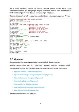 Untuk mulai membuat variabel di Python caranya sangat mudah, Anda cukup
menuliskan variabel lalu mengisinya dengan suatu nilai dengan cara menambahkan
tanda sama dengan = diikuti dengan nilai yang ingin dimasukan.
Dibawah ini adalah contoh penggunaan variabel dalam bahasa pemrograman Python.
#proses memasukan data ke dalam variabel
nama = "John Doe"
#proses mencetak variabel
print(nama)
#nilai dan tipe data dalam variabel dapat diubah
umur = 20 #nilai awal
print(umur) #mencetak nilai umur
type(umur) #mengecek tipe data umur
umur = "dua puluh satu" #nilai setelah diubah
print(umur) #mencetak nilai umur
type(umur) #mengecek tipe data umur
namaDepan = "Budi"
namaBelakang = "Susanto"
nama = namaDepan + " " + namaBelakang
umur = 22
hobi = "Berenang"
print("Biodatan", nama, "n", umur, "n", hobi)
#contoh variabel lainya
inivariabel = "Halo"
ini_juga_variabel = "Hai"
_inivariabeljuga = "Hi"
inivariabel222 = "Bye"
panjang = 10
lebar = 5
luas = panjang * lebar
print(luas)
5.6 Operator
Operator adalah konstruksi yang dapan memanipulasi nilai dari operan.
Sebagai contoh operasi 3 + 2 = 5. Disini 3 dan 2 adalah operan dan + adalah operator.
Bahasa pemrograman Python mendukung berbagai macam operator, diantaranya :
• Operator Aritmatika (Arithmetic Operators)
• Operator Perbandingan (Comparison (Relational) Operators)
• Operator Penugasan (Assignment Operators)
• Operator Logika (Logical Operators)
• Operator Bitwise (Bitwise Operators)
• Operator Keanggotaan (Membership Operators)
• Operator Identisas (Identity Operators)
Mari kita membahasnya satu-persatu.
8
 