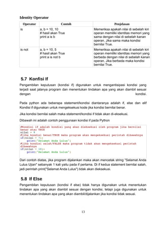 Identity Operator
Operator Contoh Penjelasan
is a, b = 10, 10
# hasil akan True
print a is b
Memeriksa apakah nilai di sebelah kiri
operan memiliki identitas memori yang
sama dengan nilai di sebelah kanan
operan. Jika sama maka kondisi
bernilai True.
is not a, b = 10, 5
# hasil akan True
print a is not b
Memeriksa apakah nilai di sebelah kiri
operan memiliki identitas memori yang
berbeda dengan nilai di sebelah kanan
operan. Jika berbeda maka kondisi
bernilai True.
5.7 Konfisi If
Pengambilan keputusan (kondisi if) digunakan untuk mengantisipasi kondisi yang
terjadi saat jalanya program dan menentukan tindakan apa yang akan diambil sesuai
dengan kondisi.
Pada python ada beberapa statement/kondisi diantaranya adalah if, else dan elif
Kondisi if digunakan untuk mengeksekusi kode jika kondisi bernilai benar.
Jika kondisi bernilai salah maka statement/kondisi if tidak akan di-eksekusi.
Dibawah ini adalah contoh penggunaan kondisi if pada Python
#Kondisi if adalah kondisi yang akan dieksekusi oleh program jika bernilai
benar atau TRUE
nilai = 9
#jika kondisi benar/TRUE maka program akan mengeksekusi perintah dibawahnya
if(nilai > 7):
print("Selamat Anda Lulus")
#jika kondisi salah/FALSE maka program tidak akan mengeksekusi perintah
dibawahnya
if(nilai > 10):
print("Selamat Anda Lulus")
Dari contoh diatas, jika program dijalankan maka akan mencetak string "Selamat Anda
Lulus Ujian" sebanyak 1 kali yaitu pada if pertama. Di if kedua statement bernilai salah,
jadi perintah print("Selamat Anda Lulus") tidak akan dieksekusi.
5.8 If Else
Pengambilan keputusan (kondisi if else) tidak hanya digunakan untuk menentukan
tindakan apa yang akan diambil sesuai dengan kondisi, tetapi juga digunakan untuk
menentukan tindakan apa yang akan diambil/dijalankan jika kondisi tidak sesuai.
13
 