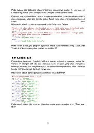 Pada python ada beberapa statement/kondisi diantaranya adalah if, else dan elif
Kondisi if digunakan untuk mengeksekusi kode jika kondisi bernilai benar.
Kondisi if else adalah kondisi dimana jika pernyataan benar (true) maka kode dalam if
akan dieksekusi, tetapi jika bernilai salah (false) maka akan mengeksekusi kode di
dalam else.
Dibawah ini adalah contoh penggunaan kondisi if else pada Python
#Kondisi if else adalah jika kondisi bernilai TRUE maka akan dieksekusi pada
if, tetapi jika bernilai FALSE maka akan dieksekusi kode pada else
nilai = 3
#Jika pernyataan pada if bernilai TRUE maka if akan dieksekusi, tetapi jika
FALSE kode pada else yang akan dieksekusi.
if(nilai > 7):
print("Selamat Anda Lulus")
else:
print("Maaf Anda Tidak Lulus")
Pada contoh diatas, jika program dijalankan maka akan mencetak string "Maaf Anda
Tidak Lulus" karena pernyataan pada if bernilai FALSE
5.9 Kondisi Elif
Pengambilan keputusan (kondisi if elif) merupakan lanjutan/percabangan logika dari
"kondisi if". Dengan elif kita bisa membuat kode program yang akan menyeleksi
beberapa kemungkinan yang bisa terjadi. Hampir sama dengan kondisi "else", bedanya
kondisi "elif" bisa banyak dan tidak hanya satu.
Dibawah ini adalah contoh penggunaan kondisi elif pada Python
#Contoh penggunaan kondisi elif
hari_ini = "Minggu"
if(hari_ini == "Senin"):
print("Saya akan kuliah")
elif(hari_ini == "Selasa"):
print("Saya akan kuliah")
elif(hari_ini == "Rabu"):
print("Saya akan kuliah")
elif(hari_ini == "Kamis"):
print("Saya akan kuliah")
elif(hari_ini == "Jumat"):
print("Saya akan kuliah")
elif(hari_ini == "Sabtu"):
print("Saya akan kuliah")
elif(hari_ini == "Minggu"):
print("Saya akan libur")
Pada contoh diatas, jika program dijalankan maka akan mencetak string "Saya akan
libur".
14
 