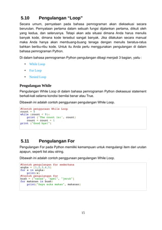 5.10 Pengulangan “Loop”
Secara umum, pernyataan pada bahasa pemrograman akan dieksekusi secara
berurutan. Pernyataan pertama dalam sebuah fungsi dijalankan pertama, diikuti oleh
yang kedua, dan seterusnya. Tetapi akan ada situasi dimana Anda harus menulis
banyak kode, dimana kode tersebut sangat banyak. Jika dilakukan secara manual
maka Anda hanya akan membuang-buang tenaga dengan menulis beratus-ratus
bahkan beribu-ribu kode. Untuk itu Anda perlu menggunakan pengulangan di dalam
bahasa pemrograman Python.
Di dalam bahasa pemrograman Python pengulangan dibagi menjadi 3 bagian, yaitu :
• While Loop
• For Loop
• Nested Loop
Pengulangan While
Pengulangan While Loop di dalam bahasa pemrograman Python dieksesusi statement
berkali-kali selama kondisi bernilai benar atau True.
Dibawah ini adalah contoh penggunaan pengulangan While Loop.
#Contoh penggunaan While Loop
count = 0
while (count < 9):
print ('The count is:', count)
count = count + 1
print ("Good bye!")
5.11 Pengulangan For
Pengulangan For pada Python memiliki kemampuan untuk mengulangi item dari urutan
apapun, seperti list atau string.
Dibawah ini adalah contoh penggunaan pengulangan While Loop.
#Contoh pengulangan for sederhana
angka = [1,2,3,4,5]
for x in angka:
print(x)
#Contoh pengulangan for
buah = ["nanas", "apel", "jeruk"]
for makanan in buah:
print("Saya suka makan", makanan)
15
 