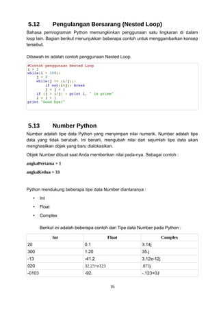 5.12 Pengulangan Bersarang (Nested Loop)
Bahasa pemrograman Python memungkinkan penggunaan satu lingkaran di dalam
loop lain. Bagian berikut menunjukkan beberapa contoh untuk menggambarkan konsep
tersebut.
Dibawah ini adalah contoh penggunaan Nested Loop.
#Contoh penggunaan Nested Loop
i = 2
while(i < 100):
j = 2
while(j <= (i/j)):
if not(i%j): break
j = j + 1
if (j > i/j) : print i, " is prime"
i = i + 1
print "Good bye!"
5.13 Number Python
Number adalah tipe data Python yang menyimpan nilai numerik. Number adalah tipe
data yang tidak berubah. Ini berarti, mengubah nilai dari sejumlah tipe data akan
menghasilkan objek yang baru dialokasikan.
Objek Number dibuat saat Anda memberikan nilai pada-nya. Sebagai contoh :
angkaPertama = 1
angkaKedua = 33
Python mendukung beberapa tipe data Number diantaranya :
• Int
• Float
• Complex
Berikut ini adalah beberapa contoh dari Tipe data Number pada Python :
Int Float Complex
20 0.1 3.14j
300 1.20 35.j
-13 -41.2 3.12e-12j
020 32.23+e123 .873j
-0103 -92. -.123+0J
16
 