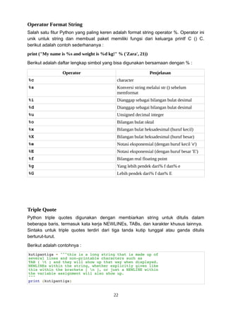Operator Format String
Salah satu fitur Python yang paling keren adalah format string operator %. Operator ini
unik untuk string dan membuat paket memiliki fungsi dari keluarga printf C () C.
berikut adalah contoh sederhananya :
print ("My name is %s and weight is %d kg!" % ('Zara', 21))
Berikut adalah daftar lengkap simbol yang bisa digunakan bersamaan dengan % :
Operator Penjelasan
%c character
%s Konversi string melalui str () sebelum
memformat
%i Dianggap sebagai bilangan bulat desimal
%d Dianggap sebagai bilangan bulat desimal
%u Unsigned decimal integer
%o Bilangan bulat oktal
%x Bilangan bulat heksadesimal (huruf kecil)
%X Bilangan bulat heksadesimal (huruf besar)
%e Notasi eksponensial (dengan huruf kecil 'e')
%E Notasi eksponensial (dengan huruf besar 'E')
%f Bilangan real floating point
%g Yang lebih pendek dari% f dan% e
%G Lebih pendek dari% f dan% E
Triple Quote
Python triple quotes digunakan dengan membiarkan string untuk ditulis dalam
beberapa baris, termasuk kata kerja NEWLINEs, TABs, dan karakter khusus lainnya.
Sintaks untuk triple quotes terdiri dari tiga tanda kutip tunggal atau ganda ditulis
berturut-turut.
Berikut adalah contohnya :
kutipantiga = """this is a long string that is made up of
several lines and non-printable characters such as
TAB ( t ) and they will show up that way when displayed.
NEWLINEs within the string, whether explicitly given like
this within the brackets [ n ], or just a NEWLINE within
the variable assignment will also show up.
"""
print (kutipantiga)
22
 