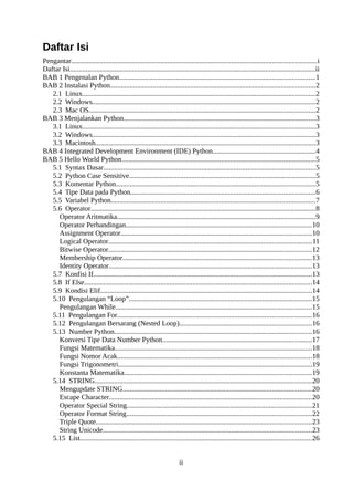 Daftar Isi
Pengantar..........................................................................................................................................i
Daftar Isi..........................................................................................................................................ii
BAB 1 Pengenalan Python..............................................................................................................1
BAB 2 Instalasi Python...................................................................................................................2
2.1 Linux...................................................................................................................................2
2.2 Windows.............................................................................................................................2
2.3 Mac OS...............................................................................................................................2
BAB 3 Menjalankan Python............................................................................................................3
3.1 Linux...................................................................................................................................3
3.2 Windows.............................................................................................................................3
3.3 Macintosh...........................................................................................................................3
BAB 4 Integrated Development Environment (IDE) Python..........................................................4
BAB 5 Hello World Python.............................................................................................................5
5.1 Syntax Dasar.......................................................................................................................5
5.2 Python Case Sensitive.........................................................................................................5
5.3 Komentar Python................................................................................................................5
5.4 Tipe Data pada Python........................................................................................................6
5.5 Variabel Python...................................................................................................................7
5.6 Operator..............................................................................................................................8
Operator Aritmatika...............................................................................................................9
Operator Perbandingan........................................................................................................10
Assignment Operator...........................................................................................................10
Logical Operator..................................................................................................................11
Bitwise Operator..................................................................................................................12
Membership Operator..........................................................................................................13
Identity Operator..................................................................................................................13
5.7 Konfisi If...........................................................................................................................13
5.8 If Else................................................................................................................................14
5.9 Kondisi Elif.......................................................................................................................14
5.10 Pengulangan “Loop”.......................................................................................................15
Pengulangan While..............................................................................................................15
5.11 Pengulangan For.............................................................................................................16
5.12 Pengulangan Bersarang (Nested Loop)..........................................................................16
5.13 Number Python...............................................................................................................16
Konversi Tipe Data Number Python....................................................................................17
Fungsi Matematika...............................................................................................................18
Fungsi Nomor Acak.............................................................................................................18
Fungsi Trigonometri.............................................................................................................19
Konstanta Matematika.........................................................................................................19
5.14 STRING..........................................................................................................................20
Mengupdate STRING..........................................................................................................20
Escape Character..................................................................................................................20
Operator Special String........................................................................................................21
Operator Format String........................................................................................................22
Triple Quote.........................................................................................................................23
String Unicode.....................................................................................................................23
5.15 List..................................................................................................................................26
ii
 