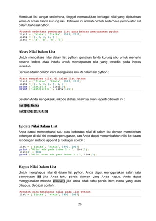 Membuat list sangat sederhana, tinggal memasukkan berbagai nilai yang dipisahkan
koma di antara tanda kurung siku. Dibawah ini adalah contoh sederhana pembuatan list
dalam bahasa Python.
#Contoh sederhana pembuatan list pada bahasa pemrograman python
list1 = ['kimia', 'fisika', 1993, 2017]
list2 = [1, 2, 3, 4, 5 ]
list3 = ["a", "b", "c", "d"]
Akses Nilai Dalam List
Untuk mengakses nilai dalam list python, gunakan tanda kurung siku untuk mengiris
beserta indeks atau indeks untuk mendapatkan nilai yang tersedia pada indeks
tersebut.
Berikut adalah contoh cara mengakses nilai di dalam list python :
#Cara mengakses nilai di dalam list Python
list1 = ['fisika', 'kimia', 1993, 2017]
list2 = [1, 2, 3, 4, 5, 6, 7 ]
print ("list1[0]: ", list1[0])
print ("list2[1:5]: ", list2[1:5])
Setelah Anda mengeksekusi kode diatas, hasilnya akan seperti dibawah ini :
list1[0]: fisika
list2[1:5]: [2, 3, 4, 5]
Update Nilai Dalam List
Anda dapat memperbarui satu atau beberapa nilai di dalam list dengan memberikan
potongan di sisi kiri operator penugasan, dan Anda dapat menambahkan nilai ke dalam
list dengan metode append (). Sebagai contoh :
list = ['fisika', 'kimia', 1993, 2017]
print ("Nilai ada pada index 2 : ", list[2])
list[2] = 2001
print ("Nilai baru ada pada index 2 : ", list[2])
Hapus Nilai Dalam List
Untuk menghapus nilai di dalam list python, Anda dapat menggunakan salah satu
pernyataan del jika Anda tahu persis elemen yang Anda hapus. Anda dapat
menggunakan metode remove() jika Anda tidak tahu persis item mana yang akan
dihapus. Sebagai contoh :
#Contoh cara menghapus nilai pada list python
list = ['fisika', 'kimia', 1993, 2017]
26
 
