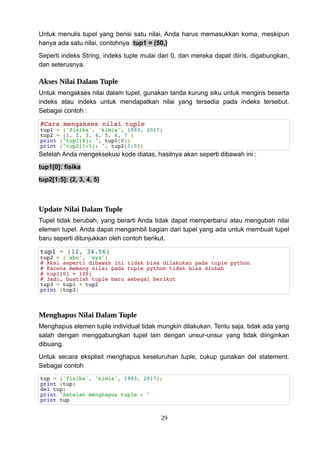 Untuk menulis tupel yang berisi satu nilai, Anda harus memasukkan koma, meskipun
hanya ada satu nilai, contohnya :tup1 = (50,)
Seperti indeks String, indeks tuple mulai dari 0, dan mereka dapat diiris, digabungkan,
dan seterusnya.
Akses Nilai Dalam Tuple
Untuk mengakses nilai dalam tupel, gunakan tanda kurung siku untuk mengiris beserta
indeks atau indeks untuk mendapatkan nilai yang tersedia pada indeks tersebut.
Sebagai contoh :
#Cara mengakses nilai tuple
tup1 = ('fisika', 'kimia', 1993, 2017)
tup2 = (1, 2, 3, 4, 5, 6, 7 )
print ("tup1[0]: ", tup1[0])
print ("tup2[1:5]: ", tup2[1:5])
Setelah Anda mengeksekusi kode diatas, hasilnya akan seperti dibawah ini :
tup1[0]: fisika
tup2[1:5]: (2, 3, 4, 5)
Update Nilai Dalam Tuple
Tupel tidak berubah, yang berarti Anda tidak dapat memperbarui atau mengubah nilai
elemen tupel. Anda dapat mengambil bagian dari tupel yang ada untuk membuat tupel
baru seperti ditunjukkan oleh contoh berikut.
tup1 = (12, 34.56)
tup2 = ('abc', 'xyz')
# Aksi seperti dibawah ini tidak bisa dilakukan pada tuple python
# Karena memang nilai pada tuple python tidak bisa diubah
# tup1[0] = 100;
# Jadi, buatlah tuple baru sebagai berikut
tup3 = tup1 + tup2
print (tup3)
Menghapus Nilai Dalam Tuple
Menghapus elemen tuple individual tidak mungkin dilakukan. Tentu saja, tidak ada yang
salah dengan menggabungkan tupel lain dengan unsur-unsur yang tidak diinginkan
dibuang.
Untuk secara eksplisit menghapus keseluruhan tuple, cukup gunakan del statement.
Sebagai contoh
tup = ('fisika', 'kimia', 1993, 2017);
print (tup)
del tup;
print "Setelah menghapus tuple : "
print tup
29
 