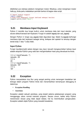 ditafsirkan juru bahasa sebelum mengimpor modul. Misalnya, untuk mengimpor modul
hello.py, Anda perlu meletakkan perintah berikut di bagian atas script.
# Import module support
import support
# Anda bisa memanggil fungsi defined sebagai berikut
support.print_func("Bara")
5.21 Membaca Input Keyboard
Python 2 memiliki dua fungsi built-in untuk membaca data dari input standar, yang
secara default berasal dari keyboard. Fungsi ini adalah input() dan raw_input()
Dengan Python 3, fungsi raw_input() tidak digunakan lagi. Selain itu,input() berfungsi
membaca data dari keyboard sebagai string, terlepas dari apakah itu tertutup dengan
tanda kutip ('' atau '") atau tidak.
Input Python
Fungsi input([prompt]) setara dengan raw_input, kecuali mengasumsikan bahwa input
adalah ekspresi Python yang valid dan mengembalikan hasil yang dievaluasi ke Anda.
>>> x = input("sesuatu : ")
sesuatu : 20
>>> x
20
>>> x = input("sesuatu : ")
sesuatu : '20'
>>> x
'20'
5.22 Exception
Python menyediakan dua fitur yang sangat penting untuk menangani kesalahan tak
terduga dalam program Python Anda dan menambahkan kemampuan debugging di
dalamnya.
• Exception Handling
• Assertions
Exception adalah sebuah peristiwa, yang terjadi selama pelaksanaan program yang
mengganggu aliran normal instruksi program. Secara umum, ketika skrip Python
menemukan situasi yang tidak dapat diatasi, hal itu menimbulkan pengecualian.
Exception adalah objek Python yang mewakili kesalahan.
34
 