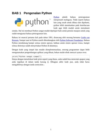 BAB 1 Pengenalan Python
Python adalah bahasa pemrograman
interpretatif multiguna. Tidak seperti bahasa
lain yang susah untuk dibaca dan dipahami,
python lebih menekankan pada keterbacaan
kode agar lebih mudah untuk memahami
sintaks. Hal ini membuat Python sangat mudah dipelajari baik untuk pemula maupun untuk yang
sudah menguasai bahasa pemrograman lain.
Bahasa ini muncul pertama kali pada tahun 1991, dirancang oleh seorang bernama Guido van
Rossum. Sampai saat ini Python masih dikembangkan oleh Python Software Foundation. Bahasa
Python mendukung hampir semua sistem operasi, bahkan untuk sistem operasi Linux, hampir
semua distronya sudah menyertakan Python di dalamnya.
Dengan kode yang simpel dan mudah diimplementasikan, seorang programmer dapat lebih
mengutamakan pengembangan aplikasi yang dibuat, bukan malah sibuk mencari syntax error.
print("Python sangat simpel")
Hanya dengan menuliskan kode print seperti yang diatas, anda sudah bisa mencetak apapun yang
anda inginkan di dalam tanda kurung (). Dibagian akhir kode pun, anda tidak harus
mengakhirnya dengan tanda semicolon ;
1
 