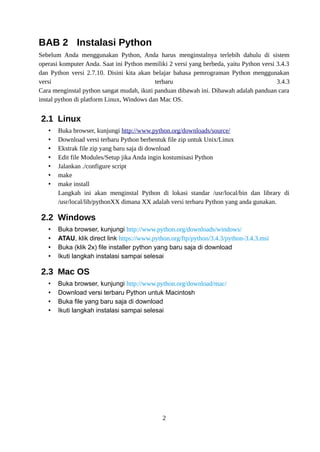 BAB 2 Instalasi Python
Sebelum Anda menggunakan Python, Anda harus menginstalnya terlebih dahulu di sistem
operasi komputer Anda. Saat ini Python memiliki 2 versi yang berbeda, yaitu Python versi 3.4.3
dan Python versi 2.7.10. Disini kita akan belajar bahasa pemrograman Python menggunakan
versi terbaru 3.4.3
Cara menginstal python sangat mudah, ikuti panduan dibawah ini. Dibawah adalah panduan cara
instal python di platform Linux, Windows dan Mac OS.
2.1 Linux
• Buka browser, kunjungi http://www.python.org/downloads/source/
• Download versi terbaru Python berbentuk file zip untuk Unix/Linux
• Ekstrak file zip yang baru saja di download
• Edit file Modules/Setup jika Anda ingin kostumisasi Python
• Jalankan ./configure script
• make
• make install
Langkah ini akan menginstal Python di lokasi standar /usr/local/bin dan library di
/usr/local/lib/pythonXX dimana XX adalah versi terbaru Python yang anda gunakan.
2.2 Windows
• Buka browser, kunjungi http://www.python.org/downloads/windows/
• ATAU, klik direct link https://www.python.org/ftp/python/3.4.3/python-3.4.3.msi
• Buka (klik 2x) file installer python yang baru saja di download
• Ikuti langkah instalasi sampai selesai
2.3 Mac OS
• Buka browser, kunjungi http://www.python.org/download/mac/
• Download versi terbaru Python untuk Macintosh
• Buka file yang baru saja di download
• Ikuti langkah instalasi sampai selesai
2
 
