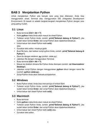 BAB 3 Menjalankan Python
Untuk menjalankan Python ada banyak cara yang bisa dilakukan. Anda bisa
menggunakan sheel, terminal atau menggunakan IDE (Integrated Development
Environment). Di bawah ini adalah langkah-langkah menjalankan Python dengan cara
yang paling mudah.
3.1 Linux
• Buka terminal (Ctrl + Alt + T)
• Ketik python maka Anda akan masuk ke sheel Python.
• Tuliskan script Python Anda, contoh: print("Selamat datang di Python"). jika
sudah tekan tombol Enter, dan script Python akan dijalankan/eksekusi.
• Untuk keluar dari sheel Python ketik exit()
atau
• Gunakan teks editor, misalnya gedit.
• Buat file baru, dan ketikan script python Anda, contoh: print("Selamat datang di
Python").
• Save As dengan ekstensi .py (contoh: cetak.py).
• Jalankan file dengan menggunakan Terminal.
• Buka terminal (Ctrl + Alt + T).
• Masuk ke direktori dimana file Python Anda disimpan (contoh: cd /Users/admin/
Desktop/).
• Jalankan script Python dengan menggunakan python diikuti dengan nama file
(contoh: python cetak.py).
• Script Python Anda akan dieksekusi/dijalankan.
3.2 Windows
• Buka Python sheel, Anda bisa mencarinya di tombol Start.
• Tuliskan script Python Anda, contoh: print("Selamat datang di Python"). jika
sudah tekan tombol Enter, dan script Python akan dijalankan/eksekusi.
• Untuk keluar dari sheel Python ketik exit()
3.3 Macintosh
• Buka terminal.
• Ketik python maka Anda akan masuk ke sheel Python.
• Tuliskan script Python Anda, contoh: print("Selamat datang di Python"). jika
sudah tekan tombol Enter, dan script Python akan dijalankan/eksekusi.
• Untuk keluar dari sheel Python ketik exit() atau
• Gunakan teks editor.
3
 