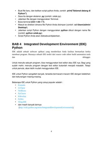 • Buat file baru, dan ketikan script python Anda, contoh: print("Selamat datang di
Python").
• Save As dengan ekstensi .py (contoh: cetak.py).
• Jalankan file dengan menggunakan Terminal.
• Buka terminal (Ctrl + Alt + T).
• Masuk ke direktori dimana file Python Anda disimpan (contoh: cd /Users/admin/
Desktop/).
• Jalankan script Python dengan menggunakan python diikuti dengan nama file
(contoh: python cetak.py).
• Script Python Anda akan dieksekusi/dijalankan.
BAB 4 Integrated Development Environment (IDE)
Python
IDE adalah sebuah software aplikasi yang memberikan Anda fasilitas bermanfaat ketika
membuat program. Biasanya sebuah IDE terdiri dari source code editor build automation tools
dan debugger.
Untuk menulis sebuah program, bisa menggunakan text editor atau IDE nya. Bagi yang
sudah mahir, menulis program dengan text editor bukanlah menjadi masalah. Tetapi
untuk pemula, akan lebih mudah menggunakan IDE.
IDE untuk Python sangatlah banyak, tersedia bermacam-macam IDE dengan kelebihan
dan kekurangan masing-masing.
Beberapa IDE untuk Python yang cukup populer adalah :
• Komodo
• LiClipse
• NetBeans
• PyCharm
• Kdevelop
• PyDev
• Wing IDE
• dan masih banyak lainnya
(http://wiki.python.org/moin/IntegratedDevelopmentEnvironments).
4
 