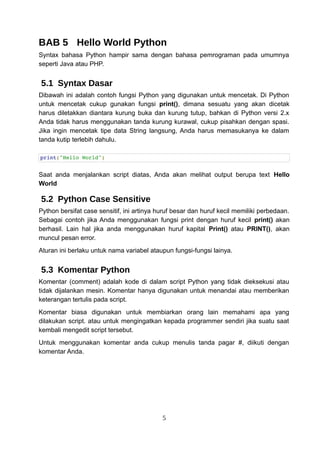 BAB 5 Hello World Python
Syntax bahasa Python hampir sama dengan bahasa pemrograman pada umumnya
seperti Java atau PHP.
5.1 Syntax Dasar
Dibawah ini adalah contoh fungsi Python yang digunakan untuk mencetak. Di Python
untuk mencetak cukup gunakan fungsi print(), dimana sesuatu yang akan dicetak
harus diletakkan diantara kurung buka dan kurung tutup, bahkan di Python versi 2.x
Anda tidak harus menggunakan tanda kurung kurawal, cukup pisahkan dengan spasi.
Jika ingin mencetak tipe data String langsung, Anda harus memasukanya ke dalam
tanda kutip terlebih dahulu.
print("Hello World")
Saat anda menjalankan script diatas, Anda akan melihat output berupa text Hello
World
5.2 Python Case Sensitive
Python bersifat case sensitif, ini artinya huruf besar dan huruf kecil memiliki perbedaan.
Sebagai contoh jika Anda menggunakan fungsi print dengan huruf kecil print() akan
berhasil. Lain hal jika anda menggunakan huruf kapital Print() atau PRINT(), akan
muncul pesan error.
Aturan ini berlaku untuk nama variabel ataupun fungsi-fungsi lainya.
5.3 Komentar Python
Komentar (comment) adalah kode di dalam script Python yang tidak dieksekusi atau
tidak dijalankan mesin. Komentar hanya digunakan untuk menandai atau memberikan
keterangan tertulis pada script.
Komentar biasa digunakan untuk membiarkan orang lain memahami apa yang
dilakukan script. atau untuk mengingatkan kepada programmer sendiri jika suatu saat
kembali mengedit script tersebut.
Untuk menggunakan komentar anda cukup menulis tanda pagar #, diikuti dengan
komentar Anda.
5
 