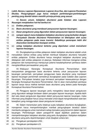 Komite Standar Akuntansi Pemerintahan PSAP Nomor 04 - 117
Lebih, Neraca, Laporan Operasional, Laporan Arus Kas, dan Laporan Perubahan
1
Ekuitas. Pengungkapan juga harus meliputi pertimbangan-pertimbangan
2
penting yang diambil dalam memilih prinsip-prinsip yang sesuai.
3
42. Secara umum, kebijakan akuntansi pada Catatan atas Laporan
4
Keuangan menjelaskan hal-hal berikut ini:
5
(a) Entitas pelaporan;
6
(b) Basis akuntansi yang mendasari penyusunan laporan keuangan;
7
(c) Dasar pengukuran yang digunakan dalam penyusunan laporan keuangan;
8
(d) sampai sejauh mana kebijakan-kebijakan akuntansi yang berkaitan dengan
9
Pernyataan Standar Akuntansi Pemerintahan ini diterapkan oleh suatu
10
entitas pelaporan pada masa transisi. Sebaliknya penerapan lebih dini
11
disarankan berdasarkan kesiapan entitas.
12
(e) setiap kebijakan akuntansi tertentu yang diperlukan untuk memahami
13
laporan keuangan.
14
43. Diungkapkannya entitas pelaporan dalam kebijakan akuntansi adalah untuk
15
menyatakan bahwa entitas yang berhak membuat kebijakan akuntansi hanyalah
16
entitas pelaporan. Entitas akuntansi hanya mengikuti kebijakan akuntansi yang
17
ditetapkan oleh entitas pelaporan di atasnya. Ketiadaan informasi mengenai entitas
18
pelaporan dan komponennya mempunyai potensi kesalahpahaman pembaca dalam
19
mengidentifikasi permasalahan yang ada.
20
44. Walaupun Kerangka Konseptual Akuntansi Pemerintahan telah
21
menyarankan penggunaan basis akuntansi tertentu untuk penyusunan laporan
22
keuangan pemerintah, pernyataan penggunaan basis akuntansi yang mendasari
23
laporan keuangan pemerintah semestinya diungkapkan pada Catatan atas Laporan
24
Keuangan. Pernyataan tersebut juga termasuk pernyataan kesesuaiannya dengan
25
Kerangka Konseptual Akuntansi Pemerintahan. Hal ini akan memudahkan pembaca
26
laporan tanpa harus melihat kembali basis akuntansi yang tertera pada Kerangka
27
Konseptual Akuntansi Pemerintahan.
28
45. Pengguna laporan keuangan perlu mengetahui dasar-dasar pengukuran
29
yang digunakan sebagai landasan dalam penyajian laporan keuangan. Apabila lebih
30
dari satu dasar pengukuran digunakan dalam penyusunan laporan keuangan, maka
31
informasi yang disajikan harus cukup memadai untuk dapat mengindikasikan aset dan
32
kewajiban yang menggunakan dasar pengukuran tersebut.
33
46. Dalam menentukan perlu tidaknya suatu kebijakan akuntansi diungkapkan,
34
manajemen harus mempertimbangkan manfaat pengungkapan tersebut dalam
35
membantu pengguna untuk memahami setiap transaksi yang tercermin dalam laporan
36
keuangan. Pertimbangan dalam paragraf 40 dapat dijadikan pedoman dalam
37
mempertimbangkan kebijakan akuntasi yang perlu diungkapkan. Kebijakan-kebijakan
38
akuntansi yang perlu dipertimbangkan untuk disajikan antara lain:
39
(a) Pengakuan pendapatan-LRA;
40
(b) Pengakuan pendapatan-LO;
41
 