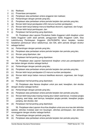 Komite Standar Akuntansi Pemerintahan PSAP Nomor 04 - 119
(b) Realisasi;
1
(c) Prosentase pencapaian;
2
(d) Penjelasan atas perbedaan antara anggaran dan realisasi;
3
(e) Perbandingan dengan periode yang lalu;
4
(f) Penjelasan atas perbedaan antara periode berjalan dan periode yang lalu;
5
(g) Rincian lebih lanjut pendapatan-LRA menurut sumber pendapatan;
6
(h) Rincian lebih lanjut belanja menurut klasifikasi ekonomi, organisasi, dan fungsi;
7
(i) Rincian lebih lanjut pembiayaan; dan
8
(j) Penjelasan hal-hal penting yang diperlukan.
9
53. Penjelasan atas Laporan Perubahan Saldo Anggaran Lebih disajikan untuk
10
Saldo Anggaran Lebih awal periode, penggunaan Saldo Anggaran Lebih, Sisa
11
Lebih/Kurang Pembiayaan Anggaran (SiLPA/SiKPA) tahun berjalan, koreksi
12
kesalahan pembukuan tahun sebelumnya, dan SAL akhir periode dengan struktur
13
sebagai berikut:
14
(a) Perbandingan dengan periode yang lalu;
15
(b) Penjelasan atas perbedaan antara periode berjalan dan periode yang lalu;
16
(c) Rincian yang diperlukan; dan
17
(d) Penjelasan hal-hal penting yang diperlukan.
18
54. Penjelasan atas Laporan Operasional disajikan untuk pos pendapatan-LO
19
dan beban dengan struktur sebagai berikut:
20
(a) Perbandingan dengan periode yang lalu;
21
(b) Penjelasan atas perbedaan antara periode berjalan dan periode yang lalu;
22
(c) Rincian lebih lanjut pendapatan-LO menurut sumber pendapatan;
23
(d) Rincian lebih lanjut beban menurut klasifikasi ekonomi, organisasi, dan fungsi;
24
dan
25
(e) Penjelasan hal-hal penting yang diperlukan.
26
55. Penjelasan atas Neraca disajikan untuk pos aset, kewajiban, dan ekuitas
27
dengan struktur sebagai berikut:
28
(a) Perbandingan dengan periode yang lalu;
29
(b) Penjelasan atas perbedaan antara periode berjalan dan periode yang lalu;
30
(c) Rincian lebih lanjut atas masing-masing akun dalam aset lancar, investasi jangka
31
panjang, aset tetap, aset lainnya, kewajiban jangka pendek, kewajiban jangka
32
panjang, dan ekuitas; dan
33
(d) Penjelasan hal-hal penting yang diperlukan.
34
56. Penjelasan atas Laporan Arus Kas disajikan untuk pos arus kas dari aktivitas
35
operasi, aktivitas investasi aset non keuangan, aktivitas pembiayaan, dan aktivitas
36
nonanggaran dengan struktur sebagai berikut:
37
(a) Perbandingan dengan periode yang lalu;
38
(b) Penjelasan atas perbedaan antara periode berjalan dan periode yang lalu;
39
 
