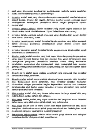 Komite Standar Akuntansi Pemerintahan PSAP Nomor 06 - 136
aset yang diserahkan berdasarkan pertimbangan tertentu dalam perolehan
1
suatu aset investasi pada saat perolehannya.
2
Investasi adalah aset yang dimaksudkan untuk memperoleh manfaat ekonomi
3
seperti bunga, dividen dan royalti, dan/atau manfaat sosial, sehingga dapat
4
meningkatkan kemampuan pemerintah dalam rangka pelayanan kepada
5
masyarakat.
6
Investasi jangka pendek adalah investasi yang dapat segera dicairkan dan
7
dimaksudkan untuk dimiliki selama 12 (dua belas) bulan atau kurang.
8
Investasi jangka panjang adalah investasi yang dimaksudkan untuk dimiliki
9
lebih dari 12 (dua belas) bulan.
10
Investasi nonpermanen adalah investasi jangka panjang yang tidak termasuk
11
dalam investasi permanen, dimaksudkan untuk dimiliki secara tidak
12
berkelanjutan.
13
Investasi permanen adalah investasi jangka panjang yang dimaksudkan untuk
14
dimiliki secara berkelanjutan.
15
Manfaat sosial adalah manfaat yang tidak dapat diukur langsung dengan satuan
16
uang, dapat berupa barang, jasa dan manfaat lain, yang berpengaruh pada
17
peningkatan pelayanan pemerintah misalnya dalam bidang kesehatan,
18
pendidikan, perumahan dan transportasi, pada masyarakat luas maupun
19
golongan masyarakat tertentu dalam rangka pencapaian tujuan kebijakan sosial
20
pemerintah.
21
Metode biaya adalah suatu metode akuntansi yang mencatat nilai investasi
22
berdasarkan biaya perolehan.
23
Metode ekuitas adalah suatu metode akuntansi yang mencatat nilai investasi
24
awal berdasarkan biaya perolehan. Nilai investasi tersebut kemudian
25
disesuaikan dengan perubahan bagian kepemilikan investor atas kekayaan
26
bersih/ekuitas dari badan usaha penerima investasi (investee) yang terjadi
27
setelah perolehan awal investasi.
28
Nilai nominal adalah nilai yang tertera dalam surat berharga seperti nilai yang
29
tertera dalam lembar saham dan obligasi.
30
Nilai pasar adalah jumlah yang dapat diperoleh dari penjualan suatu investasi
31
dalam pasar yang aktif antara pihak-pihak yang independen.
32
Nilai wajar adalah nilai di mana suatu aset dapat dipertukarkan atau suatu
33
kewajiban diselesaikan antara pihak yang memahami dan berkeinginan untuk
34
melakukan transaksi wajar (arm’s length transaction)
35
Perusahaan negara/daerah adalah badan usaha yang seluruh atau sebagian
36
modalnya dimiliki oleh pemerintah pusat/daerah.
37
 