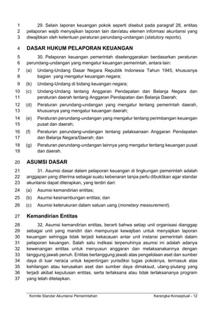 Komite Standar Akuntansi Pemerintahan Kerangka Konseptual - 12
29. Selain laporan keuangan pokok seperti disebut pada paragraf 28, entitas
1
pelaporan wajib menyajikan laporan lain dan/atau elemen informasi akuntansi yang
2
diwajibkan oleh ketentuan peraturan perundang-undangan (statutory reports).
3
DASAR HUKUM PELAPORAN KEUANGAN
4
30. Pelaporan keuangan pemerintah diselenggarakan berdasarkan peraturan
5
perundang-undangan yang mengatur keuangan pemerintah, antara lain:
6
(a) Undang-Undang Dasar Negara Republik Indonesia Tahun 1945, khususnya
7
bagian yang mengatur keuangan negara;
8
(b) Undang-Undang di bidang keuangan negara;
9
(c) Undang-Undang tentang Anggaran Pendapatan dan Belanja Negara dan
10
peraturan daerah tentang Anggaran Pendapatan dan Belanja Daerah;
11
(d) Peraturan perundang-undangan yang mengatur tentang pemerintah daerah,
12
khususnya yang mengatur keuangan daerah;
13
(e) Peraturan perundang-undangan yang mengatur tentang perimbangan keuangan
14
pusat dan daerah;
15
(f) Peraturan perundang-undangan tentang pelaksanaan Anggaran Pendapatan
16
dan Belanja Negara/Daerah; dan
17
(g) Peraturan perundang-undangan lainnya yang mengatur tentang keuangan pusat
18
dan daerah.
19
ASUMSI DASAR
20
31. Asumsi dasar dalam pelaporan keuangan di lingkungan pemerintah adalah
21
anggapan yang diterima sebagai suatu kebenaran tanpa perlu dibuktikan agar standar
22
akuntansi dapat diterapkan, yang terdiri dari:
23
(a) Asumsi kemandirian entitas;
24
(b) Asumsi kesinambungan entitas; dan
25
(c) Asumsi keterukuran dalam satuan uang (monetary measurement).
26
Kemandirian Entitas
27
32. Asumsi kemandirian entitas, berarti bahwa setiap unit organisasi dianggap
28
sebagai unit yang mandiri dan mempunyai kewajiban untuk menyajikan laporan
29
keuangan sehingga tidak terjadi kekacauan antar unit instansi pemerintah dalam
30
pelaporan keuangan. Salah satu indikasi terpenuhinya asumsi ini adalah adanya
31
kewenangan entitas untuk menyusun anggaran dan melaksanakannya dengan
32
tanggung jawab penuh. Entitas bertanggung jawab atas pengelolaan aset dan sumber
33
daya di luar neraca untuk kepentingan yurisdiksi tugas pokoknya, termasuk atas
34
kehilangan atau kerusakan aset dan sumber daya dimaksud, utang-piutang yang
35
terjadi akibat keputusan entitas, serta terlaksana atau tidak terlaksananya program
36
yang telah ditetapkan.
37
 