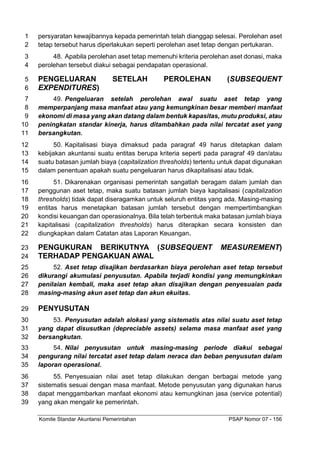 Komite Standar Akuntansi Pemerintahan PSAP Nomor 07 - 156
persyaratan kewajibannya kepada pemerintah telah dianggap selesai. Perolehan aset
1
tetap tersebut harus diperlakukan seperti perolehan aset tetap dengan pertukaran.
2
48. Apabila perolehan aset tetap memenuhi kriteria perolehan aset donasi, maka
3
perolehan tersebut diakui sebagai pendapatan operasional.
4
PENGELUARAN SETELAH PEROLEHAN (SUBSEQUENT
5
EXPENDITURES)
6
49. Pengeluaran setelah perolehan awal suatu aset tetap yang
7
memperpanjang masa manfaat atau yang kemungkinan besar memberi manfaat
8
ekonomi di masa yang akan datang dalam bentuk kapasitas, mutu produksi, atau
9
peningkatan standar kinerja, harus ditambahkan pada nilai tercatat aset yang
10
bersangkutan.
11
50. Kapitalisasi biaya dimaksud pada paragraf 49 harus ditetapkan dalam
12
kebijakan akuntansi suatu entitas berupa kriteria seperti pada paragraf 49 dan/atau
13
suatu batasan jumlah biaya (capitalization thresholds) tertentu untuk dapat digunakan
14
dalam penentuan apakah suatu pengeluaran harus dikapitalisasi atau tidak.
15
51. Dikarenakan organisasi pemerintah sangatlah beragam dalam jumlah dan
16
penggunan aset tetap, maka suatu batasan jumlah biaya kapitalisasi (capitalization
17
thresholds) tidak dapat diseragamkan untuk seluruh entitas yang ada. Masing-masing
18
entitas harus menetapkan batasan jumlah tersebut dengan mempertimbangkan
19
kondisi keuangan dan operasionalnya. Bila telah terbentuk maka batasan jumlah biaya
20
kapitalisasi (capitalization thresholds) harus diterapkan secara konsisten dan
21
diungkapkan dalam Catatan atas Laporan Keuangan.
22
PENGUKURAN BERIKUTNYA (SUBSEQUENT MEASUREMENT)
23
TERHADAP PENGAKUAN AWAL
24
52. Aset tetap disajikan berdasarkan biaya perolehan aset tetap tersebut
25
dikurangi akumulasi penyusutan. Apabila terjadi kondisi yang memungkinkan
26
penilaian kembali, maka aset tetap akan disajikan dengan penyesuaian pada
27
masing-masing akun aset tetap dan akun ekuitas.
28
PENYUSUTAN
29
53. Penyusutan adalah alokasi yang sistematis atas nilai suatu aset tetap
30
yang dapat disusutkan (depreciable assets) selama masa manfaat aset yang
31
bersangkutan.
32
54. Nilai penyusutan untuk masing-masing periode diakui sebagai
33
pengurang nilai tercatat aset tetap dalam neraca dan beban penyusutan dalam
34
laporan operasional.
35
55. Penyesuaian nilai aset tetap dilakukan dengan berbagai metode yang
36
sistematis sesuai dengan masa manfaat. Metode penyusutan yang digunakan harus
37
dapat menggambarkan manfaat ekonomi atau kemungkinan jasa (service potential)
38
yang akan mengalir ke pemerintah.
39
 