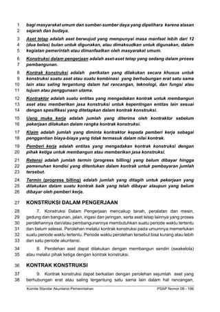 Komite Standar Akuntansi Pemerintahan PSAP Nomor 08 - 166
bagi masyarakat umum dan sumber-sumber daya yang dipelihara karena alasan
1
sejarah dan budaya.
2
Aset tetap adalah aset berwujud yang mempunyai masa manfaat lebih dari 12
3
(dua belas) bulan untuk digunakan, atau dimaksudkan untuk digunakan, dalam
4
kegiatan pemerintah atau dimanfaatkan oleh masyarakat umum.
5
Konstruksi dalam pengerjaan adalah aset-aset tetap yang sedang dalam proses
6
pembangunan.
7
Kontrak konstruksi adalah perikatan yang dilakukan secara khusus untuk
8
konstruksi suatu aset atau suatu kombinasi yang berhubungan erat satu sama
9
lain atau saling tergantung dalam hal rancangan, teknologi, dan fungsi atau
10
tujuan atau penggunaan utama.
11
Kontraktor adalah suatu entitas yang mengadakan kontrak untuk membangun
12
aset atau memberikan jasa konstruksi untuk kepentingan entitas lain sesuai
13
dengan spesifikasi yang ditetapkan dalam kontrak konstruksi.
14
Uang muka kerja adalah jumlah yang diterima oleh kontraktor sebelum
15
pekerjaan dilakukan dalam rangka kontrak konstruksi.
16
Klaim adalah jumlah yang diminta kontraktor kepada pemberi kerja sebagai
17
penggantian biaya-biaya yang tidak termasuk dalam nilai kontrak.
18
Pemberi kerja adalah entitas yang mengadakan kontrak konstruksi dengan
19
pihak ketiga untuk membangun atau memberikan jasa konstruksi.
20
Retensi adalah jumlah termin (progress billing) yang belum dibayar hingga
21
pemenuhan kondisi yang ditentukan dalam kontrak untuk pembayaran jumlah
22
tersebut.
23
Termin (progress billing) adalah jumlah yang ditagih untuk pekerjaan yang
24
dilakukan dalam suatu kontrak baik yang telah dibayar ataupun yang belum
25
dibayar oleh pemberi kerja.
26
KONSTRUKSI DALAM PENGERJAAN
27
7. Konstruksi Dalam Pengerjaan mencakup tanah, peralatan dan mesin,
28
gedung dan bangunan, jalan, irigasi dan jaringan, serta aset tetap lainnya yang proses
29
perolehannya dan/atau pembangunannya membutuhkan suatu periode waktu tertentu
30
dan belum selesai. Perolehan melalui kontrak konstruksi pada umumnya memerlukan
31
suatu periode waktu tertentu. Periode waktu perolehan tersebut bisa kurang atau lebih
32
dari satu periode akuntansi.
33
8. Perolehan aset dapat dilakukan dengan membangun sendiri (swakelola)
34
atau melalui pihak ketiga dengan kontrak konstruksi.
35
KONTRAK KONSTRUKSI
36
9. Kontrak konstruksi dapat berkaitan dengan perolehan sejumlah aset yang
37
berhubungan erat atau saling tergantung satu sama lain dalam hal rancangan,
38
 