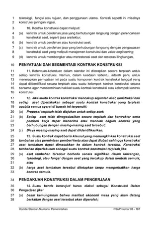 Komite Standar Akuntansi Pemerintahan PSAP Nomor 08 - 167
teknologi, fungsi atau tujuan, dan penggunaan utama. Kontrak seperti ini misalnya
1
konstruksi jaringan irigasi.
2
10. Kontrak konstruksi dapat meliputi:
3
(a) kontrak untuk perolehan jasa yang berhubungan langsung dengan perencanaan
4
konstruksi aset, seperti jasa arsitektur;
5
(b) kontrak untuk perolehan atau konstruksi aset;
6
(c) kontrak untuk perolehan jasa yang berhubungan langsung dengan pengawasan
7
konstruksi aset yang meliputi manajemen konstruksi dan value engineering;
8
(d) kontrak untuk membongkar atau merestorasi aset dan restorasi lingkungan.
9
PENYATUAN DAN SEGMENTASI KONTRAK KONSTRUKSI
10
11. Ketentuan-ketentuan dalam standar ini diterapkan secara terpisah untuk
11
setiap kontrak konstruksi. Namun, dalam keadaan tertentu, adalah perlu untuk
12
menerapkan pernyataan ini pada suatu komponen kontrak konstruksi tunggal yang
13
dapat diidentifikasi secara terpisah atau suatu kelompok kontrak konstruksi secara
14
bersama agar mencerminkan hakikat suatu kontrak konstruksi atau kelompok kontrak
15
konstruksi.
16
12. Jika suatu kontrak konstruksi mencakup sejumlah aset, konstruksi dari
17
setiap aset diperlakukan sebagai suatu kontrak konstruksi yang terpisah
18
apabila semua syarat di bawah ini terpenuhi:
19
(a) Proposal terpisah telah diajukan untuk setiap aset;
20
(b) Setiap aset telah dinegosiasikan secara terpisah dan kontraktor serta
21
pemberi kerja dapat menerima atau menolak bagian kontrak yang
22
berhubungan dengan masing-masing aset tersebut;
23
(c) Biaya masing-masing aset dapat diidentifikasikan.
24
13. Suatu kontrak dapat berisi klausul yang memungkinkan konstruksi aset
25
tambahan atas permintaan pemberi kerja atau dapat diubah sehingga konstruksi
26
aset tambahan dapat dimasukkan ke dalam kontrak tersebut. Konstruksi
27
tambahan diperlakukan sebagai suatu kontrak konstruksi terpisah jika:
28
(a) aset tambahan tersebut berbeda secara signifikan dalam rancangan,
29
teknologi, atau fungsi dengan aset yang tercakup dalam kontrak semula;
30
atau
31
(b) harga aset tambahan tersebut ditetapkan tanpa memperhatikan harga
32
kontrak semula.
33
PENGAKUAN KONSTRUKSI DALAM PENGERJAAN
34
14. Suatu benda berwujud harus diakui sebagai Konstruksi Dalam
35
Pengerjaan jika:
36
(a) besar kemungkinan bahwa manfaat ekonomi masa yang akan datang
37
berkaitan dengan aset tersebut akan diperoleh;
38
 