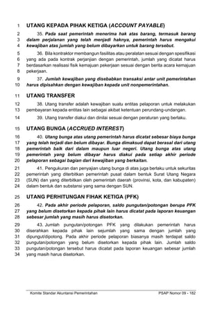 Komite Standar Akuntansi Pemerintahan PSAP Nomor 09 - 182
UTANG KEPADA PIHAK KETIGA (ACCOUNT PAYABLE)
1
35. Pada saat pemerintah menerima hak atas barang, termasuk barang
2
dalam perjalanan yang telah menjadi haknya, pemerintah harus mengakui
3
kewajiban atas jumlah yang belum dibayarkan untuk barang tersebut.
4
36. Bila kontraktor membangun fasilitas atau peralatan sesuai dengan spesifikasi
5
yang ada pada kontrak perjanjian dengan pemerintah, jumlah yang dicatat harus
6
berdasarkan realisasi fisik kemajuan pekerjaan sesuai dengan berita acara kemajuan
7
pekerjaan.
8
37. Jumlah kewajiban yang disebabkan transaksi antar unit pemerintahan
9
harus dipisahkan dengan kewajiban kepada unit nonpemerintahan.
10
UTANG TRANSFER
11
38. Utang transfer adalah kewajiban suatu entitas pelaporan untuk melakukan
12
pembayaran kepada entitas lain sebagai akibat ketentuan perundang-undangan.
13
39. Utang transfer diakui dan dinilai sesuai dengan peraturan yang berlaku.
14
UTANG BUNGA (ACCRUED INTEREST)
15
40. Utang bunga atas utang pemerintah harus dicatat sebesar biaya bunga
16
yang telah terjadi dan belum dibayar. Bunga dimaksud dapat berasal dari utang
17
pemerintah baik dari dalam maupun luar negeri. Utang bunga atas utang
18
pemerintah yang belum dibayar harus diakui pada setiap akhir periode
19
pelaporan sebagai bagian dari kewajiban yang berkaitan.
20
41. Pengukuran dan penyajian utang bunga di atas juga berlaku untuk sekuritas
21
pemerintah yang diterbitkan pemerintah pusat dalam bentuk Surat Utang Negara
22
(SUN) dan yang diterbitkan oleh pemerintah daerah (provinsi, kota, dan kabupaten)
23
dalam bentuk dan substansi yang sama dengan SUN.
24
UTANG PERHITUNGAN FIHAK KETIGA (PFK)
25
42. Pada akhir periode pelaporan, saldo pungutan/potongan berupa PFK
26
yang belum disetorkan kepada pihak lain harus dicatat pada laporan keuangan
27
sebesar jumlah yang masih harus disetorkan.
28
43. Jumlah pungutan/potongan PFK yang dilakukan pemerintah harus
29
diserahkan kepada pihak lain sejumlah yang sama dengan jumlah yang
30
dipungut/dipotong. Pada akhir periode pelaporan biasanya masih terdapat saldo
31
pungutan/potongan yang belum disetorkan kepada pihak lain. Jumlah saldo
32
pungutan/potongan tersebut harus dicatat pada laporan keuangan sebesar jumlah
33
yang masih harus disetorkan.
34
 