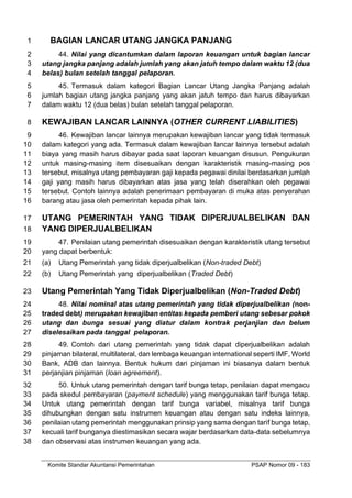 Komite Standar Akuntansi Pemerintahan PSAP Nomor 09 - 183
BAGIAN LANCAR UTANG JANGKA PANJANG
1
44. Nilai yang dicantumkan dalam laporan keuangan untuk bagian lancar
2
utang jangka panjang adalah jumlah yang akan jatuh tempo dalam waktu 12 (dua
3
belas) bulan setelah tanggal pelaporan.
4
45. Termasuk dalam kategori Bagian Lancar Utang Jangka Panjang adalah
5
jumlah bagian utang jangka panjang yang akan jatuh tempo dan harus dibayarkan
6
dalam waktu 12 (dua belas) bulan setelah tanggal pelaporan.
7
KEWAJIBAN LANCAR LAINNYA (OTHER CURRENT LIABILITIES)
8
46. Kewajiban lancar lainnya merupakan kewajiban lancar yang tidak termasuk
9
dalam kategori yang ada. Termasuk dalam kewajiban lancar lainnya tersebut adalah
10
biaya yang masih harus dibayar pada saat laporan keuangan disusun. Pengukuran
11
untuk masing-masing item disesuaikan dengan karakteristik masing-masing pos
12
tersebut, misalnya utang pembayaran gaji kepada pegawai dinilai berdasarkan jumlah
13
gaji yang masih harus dibayarkan atas jasa yang telah diserahkan oleh pegawai
14
tersebut. Contoh lainnya adalah penerimaan pembayaran di muka atas penyerahan
15
barang atau jasa oleh pemerintah kepada pihak lain.
16
UTANG PEMERINTAH YANG TIDAK DIPERJUALBELIKAN DAN
17
YANG DIPERJUALBELIKAN
18
47. Penilaian utang pemerintah disesuaikan dengan karakteristik utang tersebut
19
yang dapat berbentuk:
20
(a) Utang Pemerintah yang tidak diperjualbelikan (Non-traded Debt)
21
(b) Utang Pemerintah yang diperjualbelikan (Traded Debt)
22
Utang Pemerintah Yang Tidak Diperjualbelikan (Non-Traded Debt)
23
48. Nilai nominal atas utang pemerintah yang tidak diperjualbelikan (non-
24
traded debt) merupakan kewajiban entitas kepada pemberi utang sebesar pokok
25
utang dan bunga sesuai yang diatur dalam kontrak perjanjian dan belum
26
diselesaikan pada tanggal pelaporan.
27
49. Contoh dari utang pemerintah yang tidak dapat diperjualbelikan adalah
28
pinjaman bilateral, multilateral, dan lembaga keuangan international seperti IMF, World
29
Bank, ADB dan lainnya. Bentuk hukum dari pinjaman ini biasanya dalam bentuk
30
perjanjian pinjaman (loan agreement).
31
50. Untuk utang pemerintah dengan tarif bunga tetap, penilaian dapat mengacu
32
pada skedul pembayaran (payment schedule) yang menggunakan tarif bunga tetap.
33
Untuk utang pemerintah dengan tarif bunga variabel, misalnya tarif bunga
34
dihubungkan dengan satu instrumen keuangan atau dengan satu indeks lainnya,
35
penilaian utang pemerintah menggunakan prinsip yang sama dengan tarif bunga tetap,
36
kecuali tarif bunganya diestimasikan secara wajar berdasarkan data-data sebelumnya
37
dan observasi atas instrumen keuangan yang ada.
38
 
