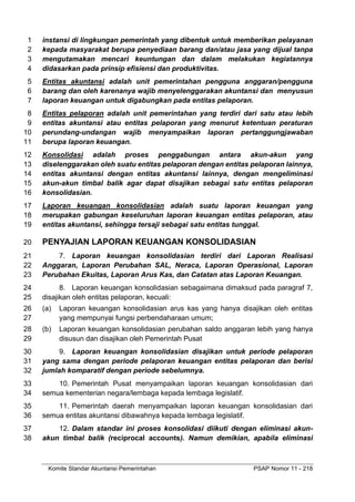 Komite Standar Akuntansi Pemerintahan PSAP Nomor 11 - 218
instansi di lingkungan pemerintah yang dibentuk untuk memberikan pelayanan
1
kepada masyarakat berupa penyediaan barang dan/atau jasa yang dijual tanpa
2
mengutamakan mencari keuntungan dan dalam melakukan kegiatannya
3
didasarkan pada prinsip efisiensi dan produktivitas.
4
Entitas akuntansi adalah unit pemerintahan pengguna anggaran/pengguna
5
barang dan oleh karenanya wajib menyelenggarakan akuntansi dan menyusun
6
laporan keuangan untuk digabungkan pada entitas pelaporan.
7
Entitas pelaporan adalah unit pemerintahan yang terdiri dari satu atau lebih
8
entitas akuntansi atau entitas pelaporan yang menurut ketentuan peraturan
9
perundang-undangan wajib menyampaikan laporan pertanggungjawaban
10
berupa laporan keuangan.
11
Konsolidasi adalah proses penggabungan antara akun-akun yang
12
diselenggarakan oleh suatu entitas pelaporan dengan entitas pelaporan lainnya,
13
entitas akuntansi dengan entitas akuntansi lainnya, dengan mengeliminasi
14
akun-akun timbal balik agar dapat disajikan sebagai satu entitas pelaporan
15
konsolidasian.
16
Laporan keuangan konsolidasian adalah suatu laporan keuangan yang
17
merupakan gabungan keseluruhan laporan keuangan entitas pelaporan, atau
18
entitas akuntansi, sehingga tersaji sebagai satu entitas tunggal.
19
PENYAJIAN LAPORAN KEUANGAN KONSOLIDASIAN
20
7. Laporan keuangan konsolidasian terdiri dari Laporan Realisasi
21
Anggaran, Laporan Perubahan SAL, Neraca, Laporan Operasional, Laporan
22
Perubahan Ekuitas, Laporan Arus Kas, dan Catatan atas Laporan Keuangan.
23
8. Laporan keuangan konsolidasian sebagaimana dimaksud pada paragraf 7,
24
disajikan oleh entitas pelaporan, kecuali:
25
(a) Laporan keuangan konsolidasian arus kas yang hanya disajikan oleh entitas
26
yang mempunyai fungsi perbendaharaan umum;
27
(b) Laporan keuangan konsolidasian perubahan saldo anggaran lebih yang hanya
28
disusun dan disajikan oleh Pemerintah Pusat
29
9. Laporan keuangan konsolidasian disajikan untuk periode pelaporan
30
yang sama dengan periode pelaporan keuangan entitas pelaporan dan berisi
31
jumlah komparatif dengan periode sebelumnya.
32
10. Pemerintah Pusat menyampaikan laporan keuangan konsolidasian dari
33
semua kementerian negara/lembaga kepada lembaga legislatif.
34
11. Pemerintah daerah menyampaikan laporan keuangan konsolidasian dari
35
semua entitas akuntansi dibawahnya kepada lembaga legislatif.
36
12. Dalam standar ini proses konsolidasi diikuti dengan eliminasi akun-
37
akun timbal balik (reciprocal accounts). Namun demikian, apabila eliminasi
38
 