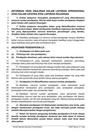 Komite Standar Akuntansi Pemerintahan PSAP Nomor 12 - 229
INFORMASI YANG DISAJIKAN DALAM LAPORAN OPERASIONAL
1
ATAU DALAM CATATAN ATAS LAPORAN KEUANGAN
2
16. Entitas pelaporan menyajikan pendapatan-LO yang diklasifikasikan
3
menurut sumber pendapatan. Rincian lebih lanjut sumber pendapatan disajikan
4
pada Catatan atas Laporan Keuangan.
5
17. Entitas pelaporan menyajikan beban yang diklasifikasikan menurut
6
klasifikasi jenis beban. Beban berdasarkan klasifikasi organisasi dan klasifikasi
7
lain yang dipersyaratkan menurut ketentuan perundangan yang berlaku,
8
disajikan dalam Catatan atas Laporan Keuangan.
9
18. Klasifikasi pendapatan-LO menurut sumber pendapatan maupun klasifikasi
10
beban menurut ekonomi, pada prinsipnya merupakan klasifikasi yang menggunakan
11
dasar klasifikasi yang sama yaitu berdasarkan jenis.
12
AKUNTANSI PENDAPATAN-LO
13
19. Pendapatan-LO diakui pada saat:
14
(a) Timbulnya hak atas pendapatan;
15
(b) Pendapatan direalisasi, yaitu adanya aliran masuk sumber daya ekonomi.
16
20. Pendapatan-LO yang diperoleh berdasarkan peraturan perundang-
17
undangan diakui pada saat timbulnya hak untuk menagih pendapatan.
18
21. Pendapatan-LO yang diperoleh sebagai imbalan atas suatu pelayanan yang
19
telah selesai diberikan berdasarkan peraturan perundang-undangan, diakui pada saat
20
timbulnya hak untuk menagih imbalan.
21
22. Pendapatan-LO yang diakui pada saat direalisasi adalah hak yang telah
22
diterima oleh pemerintah tanpa terlebih dahulu adanya penagihan.
23
23. Pendapatan-LO diklasifikasikan menurut sumber pendapatan.
24
24. Klasifikasi menurut sumber pendapatan untuk pemerintah pusat
25
dikelompokkan berdasarkan jenis pendapatan, yaitu pendapatan perpajakan,
26
pendapatan bukan pajak, dan pendapatan hibah.
27
25. Klasifikasi menurut sumber pendapatan untuk pemerintah daerah
28
dikelompokkan menurut asal dan jenis pendapatan, yaitu pendapatan asli daerah,
29
pendapatan transfer, dan lain-lain pendapatan yang sah. Masing-masing pendapatan
30
tersebut diklasifikasikan menurut jenis pendapatan.
31
26. Akuntansi pendapatan-LO dilaksanakan berdasarkan azas bruto, yaitu
32
dengan membukukan pendapatan bruto, dan tidak mencatat jumlah netonya
33
(setelah dikompensasikan dengan pengeluaran).
34
27. Dalam hal besaran pengurang terhadap pendapatan-LO bruto (biaya)
35
bersifat variabel terhadap pendapatan dimaksud dan tidak dapat di estimasi
36
terlebih dahulu dikarenakan proses belum selesai, maka asas bruto dapat
37
dikecualikan.
38
 