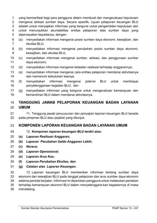 Komite Standar Akuntansi Pemerintahan PSAP Nomor 13 - 247
yang bermanfaat bagi para pengguna dalam membuat dan mengevaluasi keputusan
1
mengenai alokasi sumber daya. Secara spesifik, tujuan pelaporan keuangan BLU
2
adalah untuk menyajikan informasi yang berguna untuk pengambilan keputusan dan
3
untuk menunjukkan akuntabilitas entitas pelaporan atas sumber daya yang
4
dipercayakan kepadanya, dengan:
5
(a) menyediakan informasi mengenai posisi sumber daya ekonomi, kewajiban, dan
6
ekuitas BLU;
7
(b) menyediakan informasi mengenai perubahan posisi sumber daya ekonomi,
8
kewajiban, dan ekuitas BLU;
9
(c) menyediakan informasi mengenai sumber, alokasi, dan penggunaan sumber
10
daya ekonomi;
11
(d) menyediakan informasi mengenai ketaatan realisasi terhadap anggarannya;
12
(e) menyediakan informasi mengenai cara entitas pelaporan mendanai aktivitasnya
13
dan memenuhi kebutuhan kasnya;
14
(f) menyediakan informasi mengenai potensi BLU untuk membiayai
15
penyelenggaraan kegiatan BLU; dan
16
(g) menyediakan informasi yang berguna untuk mengevaluasi kemampuan dan
17
kemandirian BLU dalam mendanai aktivitasnya.
18
TANGGUNG JAWAB PELAPORAN KEUANGAN BADAN LAYANAN
19
UMUM
20
11. Tanggung jawab penyusunan dan penyajian laporan keuangan BLU berada
21
pada pimpinan BLU atau pejabat yang ditunjuk.
22
KOMPONEN LAPORAN KEUANGAN BADAN LAYANAN UMUM
23
12. Komponen laporan keuangan BLU terdiri atas:
24
(a) Laporan Realisasi Anggaran;
25
(b) Laporan Perubahan Saldo Anggaran Lebih;
26
(c) Neraca;
27
(d) Laporan Operasional;
28
(e) Laporan Arus Kas;
29
(f) Laporan Perubahan Ekuitas; dan
30
(g) Catatan atas Laporan Keuangan.
31
13. Laporan keuangan BLU memberikan informasi tentang sumber daya
32
ekonomi dan kewajiban BLU pada tanggal pelaporan dan arus sumber daya ekonomi
33
selama periode berjalan. Informasi ini diperlukan pengguna untuk melakukan penilaian
34
terhadap kemampuan ekonomi BLU dalam menyelenggara-kan kegiatannya di masa
35
mendatang.
36
 