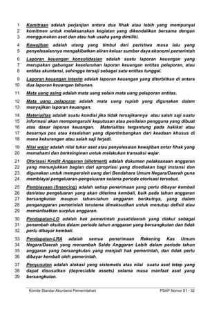 Komite Standar Akuntansi Pemerintahan PSAP Nomor 01 - 32
Kemitraan adalah perjanjian antara dua fihak atau lebih yang mempunyai
1
komitmen untuk melaksanakan kegiatan yang dikendalikan bersama dengan
2
menggunakan aset dan atau hak usaha yang dimiliki.
3
Kewajiban adalah utang yang timbul dari peristiwa masa lalu yang
4
penyelesaiannya mengakibatkan aliran keluar sumber daya ekonomi pemerintah
5
Laporan keuangan konsolidasian adalah suatu laporan keuangan yang
6
merupakan gabungan keseluruhan laporan keuangan entitas pelaporan, atau
7
entitas akuntansi, sehingga tersaji sebagai satu entitas tunggal.
8
Laporan keuangan interim adalah laporan keuangan yang diterbitkan di antara
9
dua laporan keuangan tahunan.
10
Mata uang asing adalah mata uang selain mata uang pelaporan entitas.
11
Mata uang pelaporan adalah mata uang rupiah yang digunakan dalam
12
menyajikan laporan keuangan.
13
Materialitas adalah suatu kondisi jika tidak tersajikannya atau salah saji suatu
14
informasi akan mempengaruhi keputusan atau penilaian pengguna yang dibuat
15
atas dasar laporan keuangan. Materialitas tergantung pada hakikat atau
16
besarnya pos atau kesalahan yang dipertimbangkan dari keadaan khusus di
17
mana kekurangan atau salah saji terjadi.
18
Nilai wajar adalah nilai tukar aset atau penyelesaian kewajiban antar fihak yang
19
memahami dan berkeinginan untuk melakukan transaksi wajar.
20
Otorisasi Kredit Anggaran (allotment) adalah dokumen pelaksanaan anggaran
21
yang menunjukkan bagian dari apropriasi yang disediakan bagi instansi dan
22
digunakan untuk memperoleh uang dari Bendahara Umum Negara/Daerah guna
23
membiayai pengeluaran-pengeluaran selama periode otorisasi tersebut.
24
Pembiayaan (financing) adalah setiap penerimaan yang perlu dibayar kembali
25
dan/atau pengeluaran yang akan diterima kembali, baik pada tahun anggaran
26
bersangkutan maupun tahun-tahun anggaran berikutnya, yang dalam
27
penganggaran pemerintah terutama dimaksudkan untuk menutup defisit atau
28
memanfaatkan surplus anggaran.
29
Pendapatan-LO adalah hak pemerintah pusat/daerah yang diakui sebagai
30
penambah ekuitas dalam periode tahun anggaran yang bersangkutan dan tidak
31
perlu dibayar kembali.
32
Pendapatan-LRA adalah semua penerimaan Rekening Kas Umum
33
Negara/Daerah yang menambah Saldo Anggaran Lebih dalam periode tahun
34
anggaran yang bersangkutan yang menjadi hak pemerintah, dan tidak perlu
35
dibayar kembali oleh pemerintah.
36
Penyusutan adalah alokasi yang sistematis atas nilai suatu aset tetap yang
37
dapat disusutkan (depreciable assets) selama masa manfaat aset yang
38
bersangkutan.
39
 