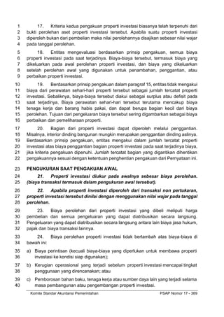 Komite Standar Akuntansi Pemerintahan PSAP Nomor 17 - 369
17. Kriteria kedua pengakuan properti investasi biasanya telah terpenuhi dari
1
bukti perolehan aset properti investasi tersebut. Apabila suatu properti investasi
2
diperoleh bukan dari pembelian maka nilai perolehannya disajikan sebesar nilai wajar
3
pada tanggal perolehan.
4
18. Entitas mengevaluasi berdasarkan prinsip pengakuan, semua biaya
5
properti investasi pada saat terjadinya. Biaya-biaya tersebut, termasuk biaya yang
6
dikeluarkan pada awal perolehan properti investasi, dan biaya yang dikeluarkan
7
setelah perolehan awal yang digunakan untuk penambahan, penggantian, atau
8
perbaikan properti investasi.
9
19. Berdasarkan prinsip pengakuan dalam paragraf 15, entitas tidak mengakui
10
biaya dari perawatan sehari-hari properti tersebut sebagai jumlah tercatat properti
11
investasi. Sebaliknya, biaya-biaya tersebut diakui sebagai surplus atau defisit pada
12
saat terjadinya. Biaya perawatan sehari-hari tersebut terutama mencakup biaya
13
tenaga kerja dan barang habis pakai, dan dapat berupa bagian kecil dari biaya
14
perolehan. Tujuan dari pengeluaran biaya tersebut sering digambarkan sebagai biaya
15
perbaikan dan pemeliharaan properti.
16
20. Bagian dari properti investasi dapat diperoleh melalui penggantian.
17
Misalnya, interior dinding bangunan mungkin merupakan penggantian dinding aslinya.
18
Berdasarkan prinsip pengakuan, entitas mengakui dalam jumlah tercatat properti
19
investasi atas biaya penggantian bagian properti investasi pada saat terjadinya biaya,
20
jika kriteria pengakuan dipenuhi. Jumlah tercatat bagian yang digantikan dihentikan
21
pengakuannya sesuai dengan ketentuan penghentian pengakuan dari Pernyataan ini.
22
PENGUKURAN SAAT PENGAKUAN AWAL
23
21. Properti investasi diukur pada awalnya sebesar biaya perolehan.
24
(biaya transaksi termasuk dalam pengukuran awal tersebut).
25
22. Apabila properti investasi diperoleh dari transaksi non pertukaran,
26
properti investasi tersebut dinilai dengan menggunakan nilai wajar pada tanggal
27
perolehan.
28
23. Biaya perolehan dari properti investasi yang dibeli meliputi harga
29
pembelian dan semua pengeluaran yang dapat diatribusikan secara langsung.
30
Pengeluaran yang dapat diatribusikan secara langsung antara lain biaya jasa hukum,
31
pajak dan biaya transaksi lainnya.
32
24. Biaya perolehan properti investasi tidak bertambah atas biaya-biaya di
33
bawah ini:
34
a) Biaya perintisan (kecuali biaya-biaya yang diperlukan untuk membawa properti
35
investasi ke kondisi siap digunakan);
36
b) Kerugian operasional yang terjadi sebelum properti investasi mencapai tingkat
37
penggunaan yang direncanakan; atau
38
c) Pemborosan bahan baku, tenaga kerja atau sumber daya lain yang terjadi selama
39
masa pembangunan atau pengembangan properti investasi.
40
 