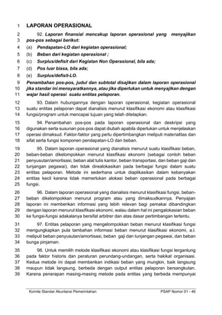 Komite Standar Akuntansi Pemerintahan PSAP Nomor 01 - 46
LAPORAN OPERASIONAL
1
92. Laporan finansial mencakup laporan operasional yang menyajikan
2
pos-pos sebagai berikut:
3
(a) Pendapatan-LO dari kegiatan operasional;
4
(b) Beban dari kegiatan operasional ;
5
(c) Surplus/defisit dari Kegiatan Non Operasional, bila ada;
6
(d) Pos luar biasa, bila ada;
7
(e) Surplus/defisit-LO.
8
Penambahan pos-pos, judul dan subtotal disajikan dalam laporan operasional
9
jika standar ini mensyaratkannya, atau jika diperlukan untuk menyajikan dengan
10
wajar hasil operasi suatu entitas pelaporan.
11
93. Dalam hubungannya dengan laporan operasional, kegiatan operasional
12
suatu entitas pelaporan dapat dianalisis menurut klasifikasi ekonomi atau klasifikasi
13
fungsi/program untuk mencapai tujuan yang telah ditetapkan.
14
94. Penambahan pos-pos pada laporan operasional dan deskripsi yang
15
digunakan serta susunan pos-pos dapat diubah apabila diperlukan untuk menjelaskan
16
operasi dimaksud. Faktor-faktor yang perlu dipertimbangkan meliputi materialitas dan
17
sifat serta fungsi komponen pendapatan-LO dan beban.
18
95. Dalam laporan operasional yang dianalisis menurut suatu klasifikasi beban,
19
beban-beban dikelompokkan menurut klasifikasi ekonomi (sebagai contoh beban
20
penyusutan/amortisasi, beban alat tulis kantor, beban transportasi, dan beban gaji dan
21
tunjangan pegawai), dan tidak direalokasikan pada berbagai fungsi dalam suatu
22
entitas pelaporan. Metode ini sederhana untuk diaplikasikan dalam kebanyakan
23
entitas kecil karena tidak memerlukan alokasi beban operasional pada berbagai
24
fungsi.
25
96. Dalam laporan operasional yang dianalisis menurut klasifikasi fungsi, beban-
26
beban dikelompokkan menurut program atau yang dimaksudkannya. Penyajian
27
laporan ini memberikan informasi yang lebih relevan bagi pemakai dibandingkan
28
dengan laporan menurut klasifikasi ekonomi, walau dalam hal ini pengalokasian beban
29
ke fungsi-fungsi adakalanya bersifat arbitrer dan atas dasar pertimbangan tertentu.
30
97. Entitas pelaporan yang mengelompokkan beban menurut klasifikasi fungsi
31
mengungkapkan pula tambahan informasi beban menurut klasifikasi ekonomi, a.l.
32
meliputi beban penyusutan/amortisasi, beban gaji dan tunjangan pegawai, dan beban
33
bunga pinjaman.
34
98. Untuk memilih metode klasifikasi ekonomi atau klasifikasi fungsi tergantung
35
pada faktor historis dan peraturan perundang-undangan, serta hakikat organisasi.
36
Kedua metode ini dapat memberikan indikasi beban yang mungkin, baik langsung
37
maupun tidak langsung, berbeda dengan output entitas pelaporan bersangkutan.
38
Karena penerapan masing-masing metode pada entitas yang berbeda mempunyai
39
 
