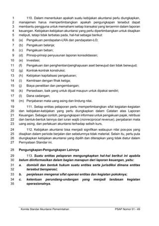 Komite Standar Akuntansi Pemerintahan PSAP Nomor 01 - 49
110. Dalam menentukan apakah suatu kebijakan akuntansi perlu diungkapkan,
1
manajemen harus mempertimbangkan apakah pengungkapan tersebut dapat
2
membantu pengguna untuk memahami setiap transaksi yang tercermin dalam laporan
3
keuangan. Kebijakan-kebijakan akuntansi yang perlu dipertimbangkan untuk disajikan
4
meliputi, tetapi tidak terbatas pada, hal-hal sebagai berikut:
5
(a) Pengakuan pendapatan-LRA dan pendapatan-LO;
6
(b) Pengakuan belanja;
7
(c) Pengakuan beban;
8
(d) Prinsip-prinsip penyusunan laporan konsolidasian;
9
(e) Investasi;
10
(f) Pengakuan dan penghentian/penghapusan aset berwujud dan tidak berwujud;
11
(g) Kontrak-kontrak konstruksi;
12
(h) Kebijakan kapitalisasi pengeluaran;
13
(i) Kemitraan dengan fihak ketiga;
14
(j) Biaya penelitian dan pengembangan;
15
(k) Persediaan, baik yang untuk dijual maupun untuk dipakai sendiri;
16
(l) Dana cadangan;
17
(m) Penjabaran mata uang asing dan lindung nilai.
18
111. Setiap entitas pelaporan perlu mempertimbangkan sifat kegiatan-kegiatan
19
dan kebijakan-kebijakan yang perlu diungkapkan dalam Catatan atas Laporan
20
Keuangan. Sebagai contoh, pengungkapan informasi untuk pengakuan pajak, retribusi
21
dan bentuk-bentuk lainnya dari iuran wajib (nonreciprocal revenue), penjabaran mata
22
uang asing, dan perlakuan akuntansi terhadap selisih kurs.
23
112. Kebijakan akuntansi bisa menjadi signifikan walaupun nilai pos-pos yang
24
disajikan dalam periode berjalan dan sebelumnya tidak material. Selain itu, perlu pula
25
diungkapkan kebijakan akuntansi yang dipilih dan diterapkan yang tidak diatur dalam
26
Pernyataan Standar ini.
27
Pengungkapan-Pengungkapan Lainnya
28
113. Suatu entitas pelaporan mengungkapkan hal-hal berikut ini apabila
29
belum diinformasikan dalam bagian manapun dari laporan keuangan, yaitu:
30
a. domisili dan bentuk hukum suatu entitas serta jurisdiksi dimana entitas
31
tersebut beroperasi;
32
b. penjelasan mengenai sifat operasi entitas dan kegiatan pokoknya;
33
c. ketentuan perundang-undangan yang menjadi landasan kegiatan
34
operasionalnya.
35
 