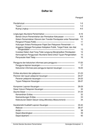 Komite Standar Akuntansi Pemerintahan Kerangka Konseptual - 3
Daftar Isi
Paragraf
Pendahuluan ------------------------------------------------------------------------------- 1-5
Tujuan ------------------------------------------------------------------------------------ 1-3
Ruang Lingkup ------------------------------------------------------------------------- 4-5
Lingkungan Akuntansi Pemerintahan ----------------------------------------------- 6-16
Bentuk Umum Pemerintahan dan Pemisahan Kekuasaan ---------------- 8-9
Sistem Pemerintahan Otonomi dan Transfer Pendapatan antar Pemerintah 10
Pengaruh Proses Politik ------------------------------------------------------------- 11
Hubungan Antara Pembayaran Pajak Dan Pelayanan Pemerintah ----- 12
Anggaran Sebagai Pernyataan Kebijakan Publik, Target Fiskal, dan Alat
Pengendalian ----------------------------------------------------------------------- 13
Investasi Dalam Aset Yang Tidak Langsung Menghasilkan Pendapatan 14
Kemungkinan Penggunaan Akuntansi Dana Untuk Tujuan Pengendalian 15
Penyusutan Aset Tetap -------------------------------------------------------------- 16
Pengguna dan kebutuhan informasi para pengguna---------------------------- 17-20
Pengguna laporan keuangan------------------------------------------------------- 17
Kebutuhan informasi para pengguna laporan keuangan ---------------- -- 18-20
Entitas akuntansi dan pelaporan------------------------------------------------------ 21-23
Peranan dan tujuan pelaporan keuangan ------------------------------------------ 24-27
Peranan pelaporan keuangan------------------------------------------------------ 24-25
Tujuan Pelaporan Keuangan------------------------------------------------------- 26-27
Komponen Laporan Keuangan-------------------------------------------------------- 28-29
Dasar Hukum Pelaporan Keuangan ------------------------------------------------- 30
Asumsi Dasar ------------------------------------------------------------------------------ 31-34
Kemandirian Entitas ------------------------------------------------------------------ 32
Kesinambungan Entitas ------------------------------------------------------------- 33
Keterukuran Dalam Satuan Uang (Monetary Measurement)-------------- 34
Karakteristik Kualitatif Laporan Keuangan ----------------------------------------- 35-40
Relevan ---------------------------------------------------------------------------------- 36-37
Andal-------------------------------------------------------------------------------------- 38
Dapat dibandingkan ------------------------------------------------------------------ 39
Dapat dipahami ------------------------------------------------------------------------ 40
 