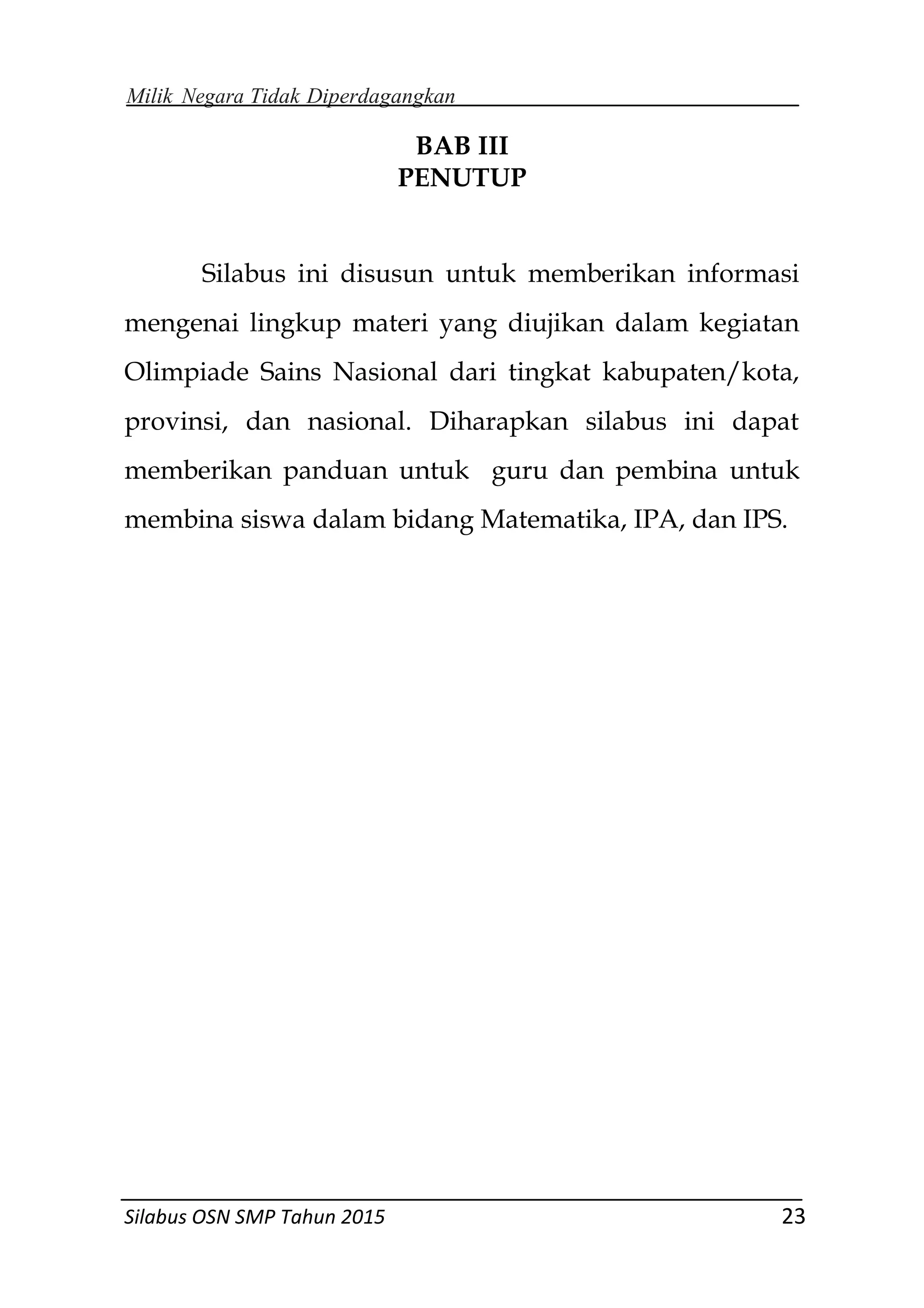 Milik Negara Tidak Diperdagangkan
Silabus OSN SMP Tahun 2015 23
BAB III
PENUTUP
Silabus ini disusun untuk memberikan informasi
mengenai lingkup materi yang diujikan dalam kegiatan
Olimpiade Sains Nasional dari tingkat kabupaten/kota,
provinsi, dan nasional. Diharapkan silabus ini dapat
memberikan panduan untuk guru dan pembina untuk
membina siswa dalam bidang Matematika, IPA, dan IPS.
 